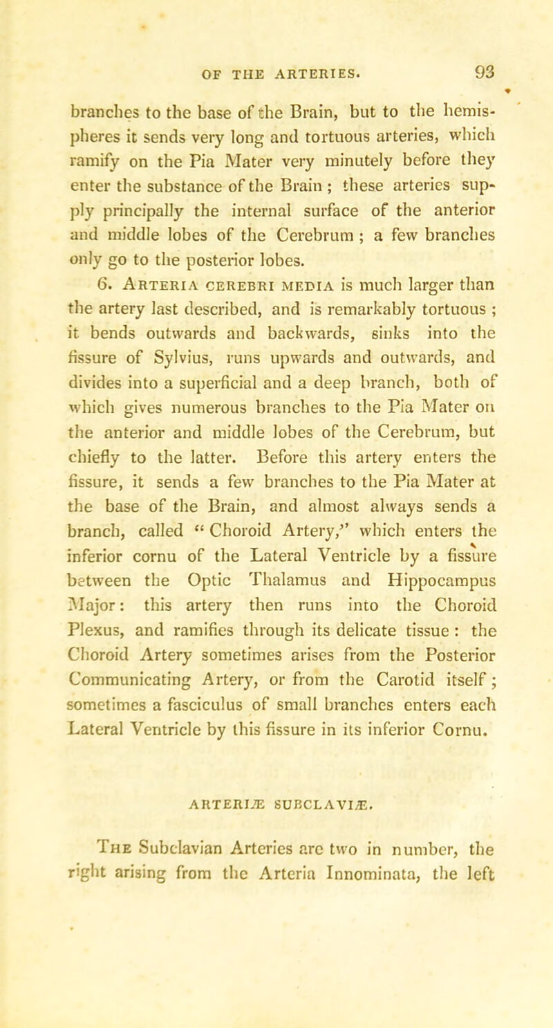 branches to the base of the Brain, but to the hemis- pheres it sends very long and tortuous arteries, which ramify on the Pia Mater very minutely before they enter the substance of the Brain ; these arteries sup- ply principally the internal surface of the anterior and middle lobes of the Cerebrum ; a few branches only go to the posterior lobes. 6. Arteria cerebri media is much larger than the artery last described, and is remarkably tortuous ; it bends outwards and backwards, sinks into the fissure of Sylvius, runs upwards and outwards, and divides into a superficial and a deep branch, both of which gives numerous branches to the Pia Mater on the anterior and middle lobes of the Cerebrum, but chiefly to the latter. Before this artery enters the fissure, it sends a few branches to the Pia Mater at the base of the Brain, and almost always sends a branch, called “ Choroid Artery,’’ which enters the inferior cornu of the Lateral Ventricle by a fissure between the Optic Thalamus and Hippocampus IMajor: this artery then runs into the Choroid Plexus, and ramifies through its delicate tissue: the Choroid Artery sometimes arises from the Posterior Communicating Artery, or from the Carotid itself; sometimes a fasciculus of small branches enters each Lateral Ventricle by this fissure in its inferior Cornu. ARTERIiE SUBCLAVIjE. The Subclavian Arteries arc two in number, the right arising from the Arteria Innominata, the left