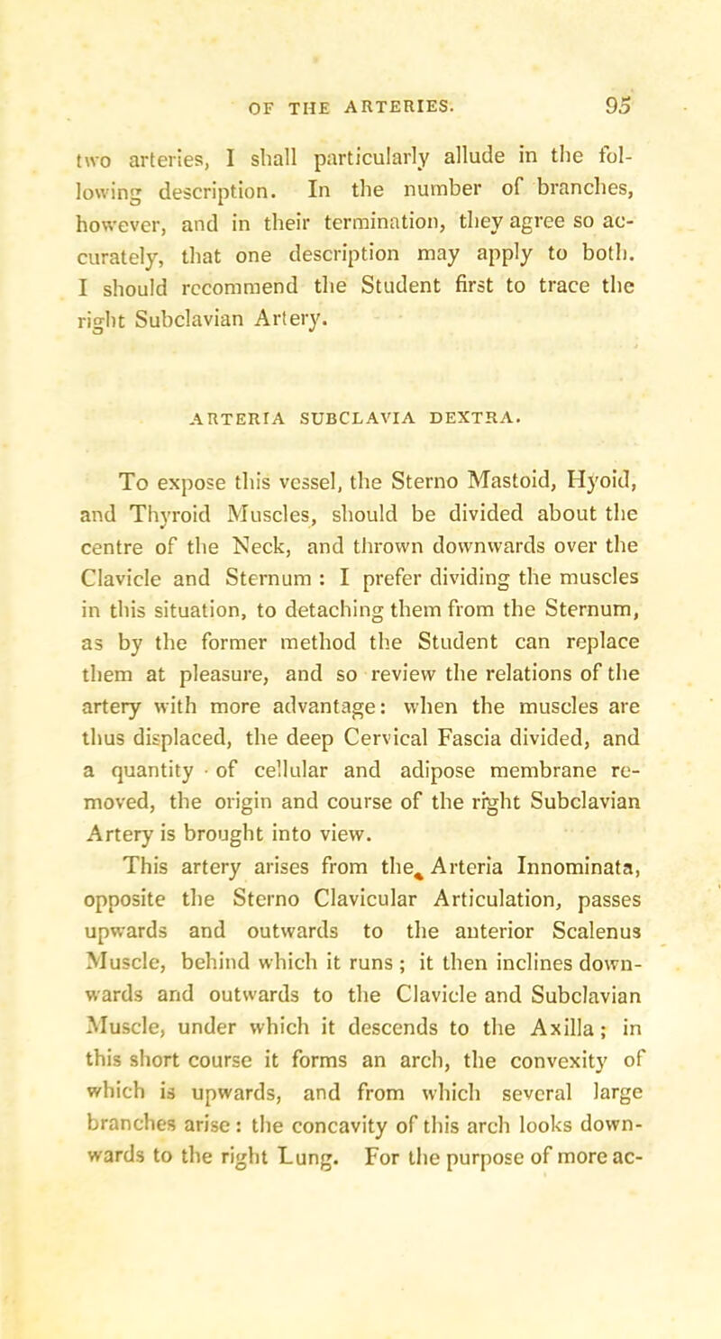 two arteries, I shall particularly allude in the tol- lowing description. In the number of branches, however, and in their termination, they agree so ac- curately, that one description may apply to both. I should recommend the Student first to trace the right Subclavian Artery. ARTERIA SUBCLAVIA DEXTRA. To expose this vessel, the Sterno Mastoid, Hyoid, and Thyroid Muscles, should be divided about the centre of the Neck, and thrown downwards over the Clavicle and Sternum : I prefer dividing the muscles in this situation, to detaching them from the Sternum, as by the former method the Student can replace them at pleasure, and so review the relations of the artery with more advantage: when the muscles are thus displaced, the deep Cervical Fascia divided, and a quantity ■ of cellular and adipose membrane re- moved, the origin and course of the right Subclavian Artery is brought into view. This artery arises from the^ Arteria Innominata, opposite the Sterno Clavicular Articulation, passes upwards and outwards to the anterior Scalenus Muscle, behind which it runs ; it then inclines down- wards and outwards to the Clavicle and Subclavian Muscle, under which it descends to the Axilla; in this short course it forms an arch, the convexity of which is upwards, and from which several large branches arise : the concavity of this arch looks down- wards to the right Lung. For the purpose of moreac-