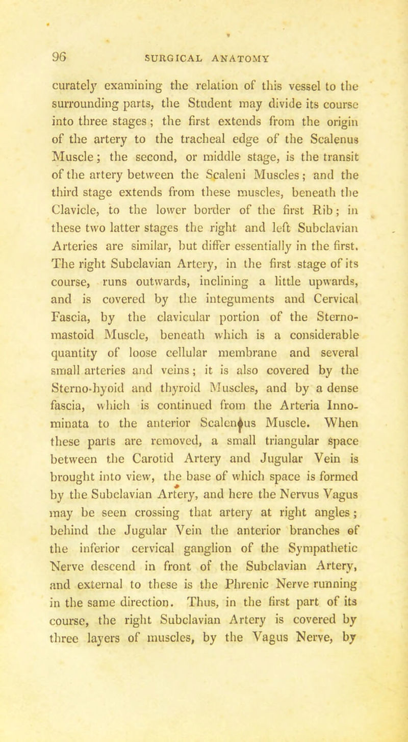 curately examining the relation of this vessel to the surrounding parts, the Student may divide its course into three stages; the first extends from the origin of the artery to the tracheal edge of the Scalenus Muscle; the second, or middle stage, is the transit of the artery between the Scaleni Muscles; and the third stage extends from these muscles, beneath the Clavicle, to the lower boiiler of the first Rib; in these two latter stages the right and left Subclavian Arteries are similar, but differ essentially in the first. The right Subclavian Artery, in the first stage of its course, runs outwards, inclining a little upwards, and is covered by the integuments and Cervical Fascia, by the clavicular portion of the Sterno- mastoid Muscle, beneath which is a considerable quantity of loose cellular membrane and several small arteries and veins; it is also covered by the Sterno-hyoid and thyroid Muscles, and by a dense fascia, which is continued from the Arteria Inno- minata to the anterior Sealenjfus Muscle. When these parts are removed, a small triangular space between the Carotid Artery and Jugular Vein is brought into view, the base of w'hich space is formed by the Subclavian Artery, and here the Nervus Vagus may be seen crossing that artery at right angles; behind the Jugular Vein the anterior branches ©f the inferior cervical ganglion of the Sympathetic Nerve descend in front of the Subclavian Artery, and external to these is the Phrenic Nerve running in the same direction. Thus, in the first part of its course, the right Subclavian Artery is covered by three layers of muscles, by the Vagus Nerve, by