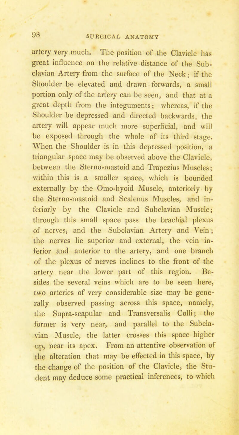 artery very much. The position of the Clavicle has great influence on the relative distance of the Sub- clavian Artery from the surface of the Neck j if the Shoulder be elevated and drawn forwards, a small portion only of the artery can be seen, and that at a great depth from the integuments; whereas, if the Shoulder be depressed and directed backwards, the artery will appear much more superficial, and will be exposed through the whole of its third stage. When the Shoulder is in this depressed position, a triangular space may be observed above the Clavicle, between the Sterno-mastoid and Trapezius Muscles; within this is a smaller space, which is bounded externally by the Omo-hyoid Muscle, anteriorly by the Sterno-mastoid and Scalenus Muscles, and in- feriorly by the Clavicle and Subclavian Muscle; through this small space pass the brachial plexus of nerves, and the Subclavian Artery and Vein; the nerves lie superior and external, the vein in- ferior and anterior to the artery, and one branch of the plexus of nerves inclines to the front of the artery near the lower part of this region. Be- sides the several veins which are to be seen here, two arteries of very considerable size may be gene- rally observed passing across this space, namely, the Supra-scapular and Transversalis Colli; the former is very near, and parallel to the Subcla- vian Muscle, the latter crosses this space higher up, near its apex. From an attentive observation of the alteration that may be effected in this space, by the change of the position of the Clavicle, the Stu- dent may deduce some practical inferences, to which