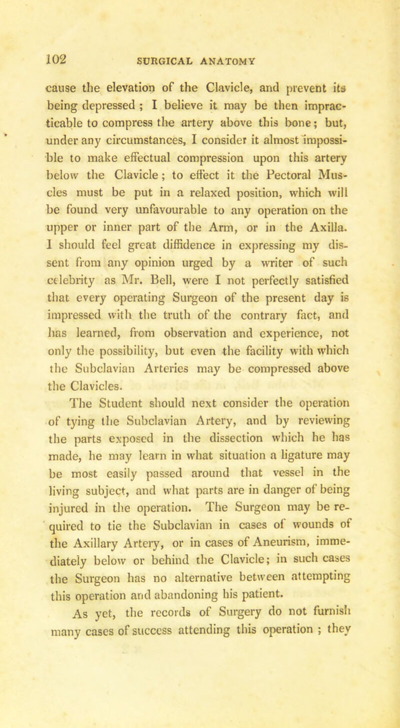 cause the elevation of the Clavicle, and prevent its being depressed ; I believe it may be then imprac- ticable to compress the artery above this bone; but, under any circumstances, I consider it almost Impossi- ble to make effectual compression upon this artery below the Clavicle; to effect it the Pectoral Mus- cles must be put in a relaxed position, which will be found very unfavourable to any operation on the upper or inner part of the Arm, or in the Axilla. I should feel great diffidence in expressing my dis- sent from any opinion urged by a writer of such celebrity as Mr. Bell, were I not perfectly satisfied that every operating Surgeon of the present day is impressed with the truth of the contrary fact, and has learned, from observation and experience, not only the possibility, but even the facility with which the Subclavian Arteries may be compressed above the Clavicles. The Student should next consider the operation of tying the Subclavian Artery, and by reviewing the parts exposed in the dissection which he has made, he may learn in what situation a ligature may be most easily passed around that vessel in the living subject, and what parts are in danger of being injured in the operation. The Surgeon may be re- quired to tie the Subclavian in cases of wounds of the Axillary Arteiy, or in cases of Aneurism, imme- diately below or behind the Clavicle; in such cases the Surgeon has no alternative between attempting this operation and abandoning his patient. As yet, the records of Surgery do not furnish many cases of success attending this operation ; they