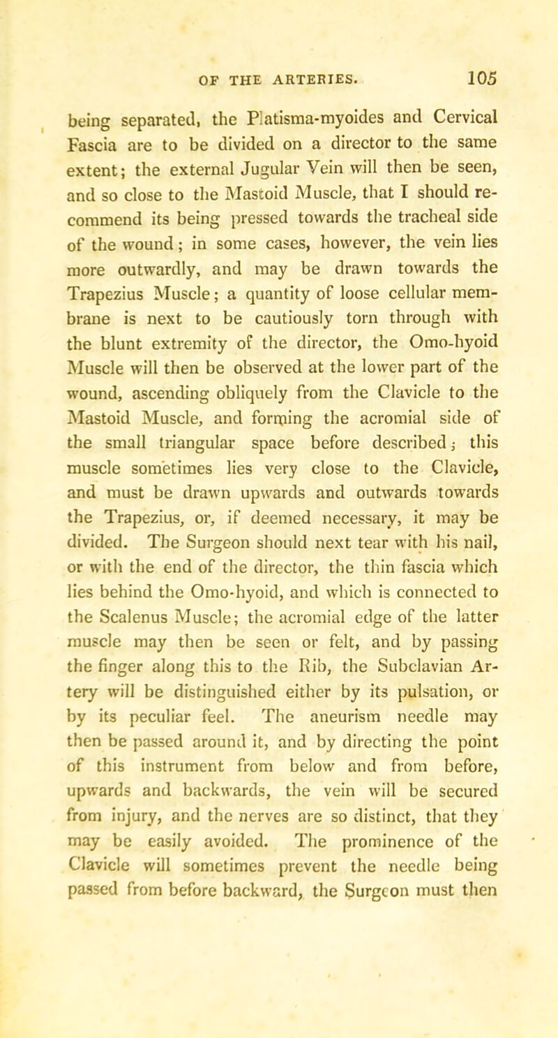 being separated, the Platisma-myoides and Cervical Fascia are to be divided on a director to the same extent; the external Jugular Vein will then be seen, and so close to the Mastoid Muscle, that I should re- commend its being pressed towards the tracheal side of the wound; in some cases, however, the vein lies more outwardly, and may be drawn towards the Trapezius Muscle; a quantity of loose cellular mem- brane is next to be cautiously torn through with the blunt extremity of the director, the Omo-hyoid Muscle will then be observed at the lower part of the wound, ascending obliquely from the Clavicle to the Mastoid Muscle, and forming the acromial side of the small triangular space before described j this muscle sometimes lies very close to the Clavicle, and must be drawn upwards and outwards towards the Trapezius, or, if deemed necessary, it may be divided. The Surgeon should next tear with his nail, or with the end of the director, the thin fascia which lies behind the Omo-hyoid, and which is connected to the Scalenus Muscle; the acromial edge of the latter muscle may then be seen or felt, and by passing the finger along this to the Rib, the Subclavian Ar- tery will be distinguished either by its pulsation, or by its peculiar feel. The aneurism needle may then be passed around it, and by directing the point of this instrument from below and from before, upwards and backwards, the vein will be secured from injury, and the nerves are so distinct, that they may be easily avoided. The prominence of the Clavicle will sometimes prevent the needle being passed from before backward, the Surgeon must then