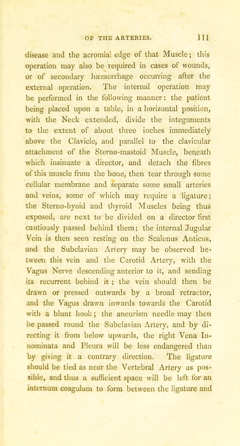 disease and the acromial edge of that Muscle; this operation may also be required in cases of wounds, or of secondary haemorrhage occurring after the external operation. The internal operation may be performed in the following manner: the patient being placed upon a table, in a horizontal position, with the Neck extended, divide the integuments to the extent of about three inches immediately above the Clavicle, and parallel to the clavicular attachment of the Sterno-mastoid Muscle, berteath which insinuate a director, and detach the fibres of this muscle from the bone, then tear through some cellular membrane and separate some small arteries and veins, some of which may require a 'ligature; the Sterno-hyoid and thyroid Muscles being thus exposed, are next to be divided on a director first cautiously passed behind them; the internal Jugular Vein is then seen resting on the Scalenus Anticus, and the Subclavian Artery may be observed be- tween this vein and the Carotid Artery, with the Vagus Nerve descending anterior to it, and sending its recurrent behind it ; the vein should then be drawn or pressed outwards by a broad retractor, and the Vagus drawn inwards towards the Carotid with a blunt hook; the aneurism needle may then be passed round the Subclavian Artery, and by di- recting it from below upwards, the right Vena In- nominata and Pleura will be less endangered than by giving it a contrary direction. The ligature should be tied as near the Vertebral Artery as pos- sible, and thus a sufficient space will be left for an internum coagulum to form between the ligature and