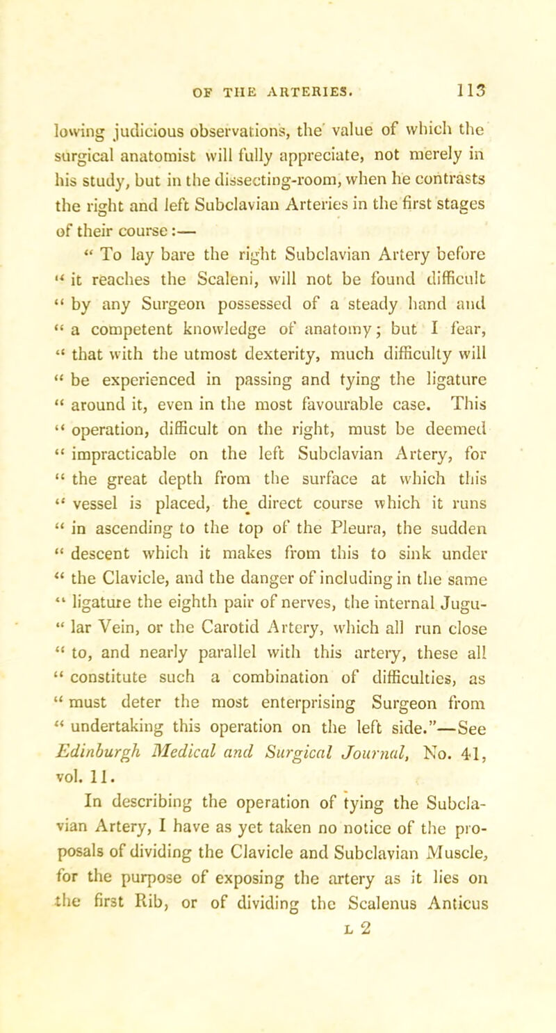 lowing judicious observations, the value of which the surgical anatomist will fully appreciate, not merely in his study, but in the dissecting-room, when he contrasts the risht and left Subclavian Arteries in the first stages of their course:— “ To lay bare the right Subclavian Artery before “ it reaches the Scaleni, will not be found difficult “ by any Surgeon possessed of a steady hand and “ a competent knowledge of anatomy; but I fear, “ that with the utmost dexterity, much difficulty will “ be experienced in passing and tying the ligature “ around it, even in the most favourable case. This “ operation, difficult on the right, must be deemed “ impracticable on the left Subclavian Artery, for “ the great depth from the surface at which this “ vessel is placed, the^ direct course which it runs “ in ascending to the top of the Pleura, the sudden “ descent which it makes from this to sink under “ the Clavicle, and the danger of including in the same “ ligature the eighth pair of nerves, the internal Jugu- “ lar Vein, or the Carotid Artery, w'hich all run close “ to, and nearly parallel with this artery, these all “ constitute such a combination of difficulties, as “ must deter the most enterprising Surgeon from “ undertaking this operation on the left side.—See Edinburg Medical and Surgical Journal, No. 41, vol. 11. In describing the operation of tying the Subcla- vian Artery, I have as yet taken no notice of the pro- posals of dividing the Clavicle and Subclavian Muscle, for the purpose of exposing the artery as it lies on the first Rib, or of dividing the Scalenus Anticus L 2