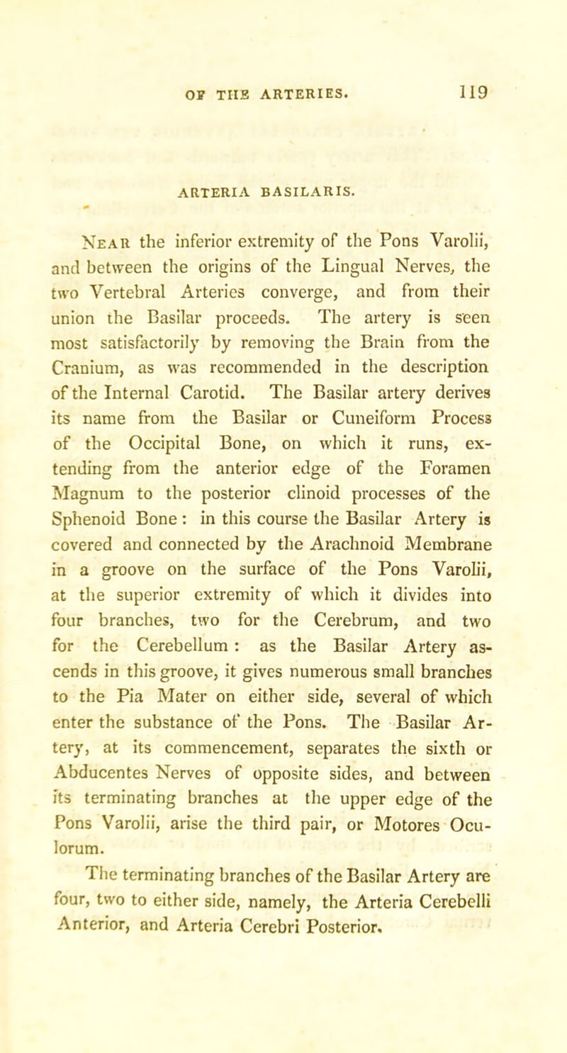 ARTERIA BASILARIS. Near the inferior extremity of the Pons Varolii, and between the origins of the Lingual Nerves^ the two Vertebral Arteries converge, and from their union the Basilar proceeds. The artery is seen most satisfactorily by removing the Brain from the Cranium, as was recommended in the description of the Internal Carotid. The Basilar artery derives its name from the Basilar or Cuneiform Process of the Occipital Bone, on which it runs, ex- tending from the anterior edge of the Foramen Magnum to the posterior clinoid processes of the Sphenoid Bone ; in this course the Basilar Artery is covered and connected by the Arachnoid Membrane in a groove on the surface of the Pons Varolii, at the superior extremity of which it divides into four branches, two for the Cerebrum, and two for the Cerebellum : as the Basilar Artery as- cends in this groove, it gives numerous small branches to the Pia Mater on either side, several of which enter the substance of the Pons. The Basilar Ar- tery, at its commencement, separates the sixth or .^bducentes Nerves of opposite sides, and between its terminating branches at the upper edge of the Pons Varolii, arise the third pair, or Motores Ocu- lorum. The terminating branches of the Basilar Artery are four, two to either side, namely, the Arteria Cerebelli Anterior, and Arteria Cerebri Posterior.