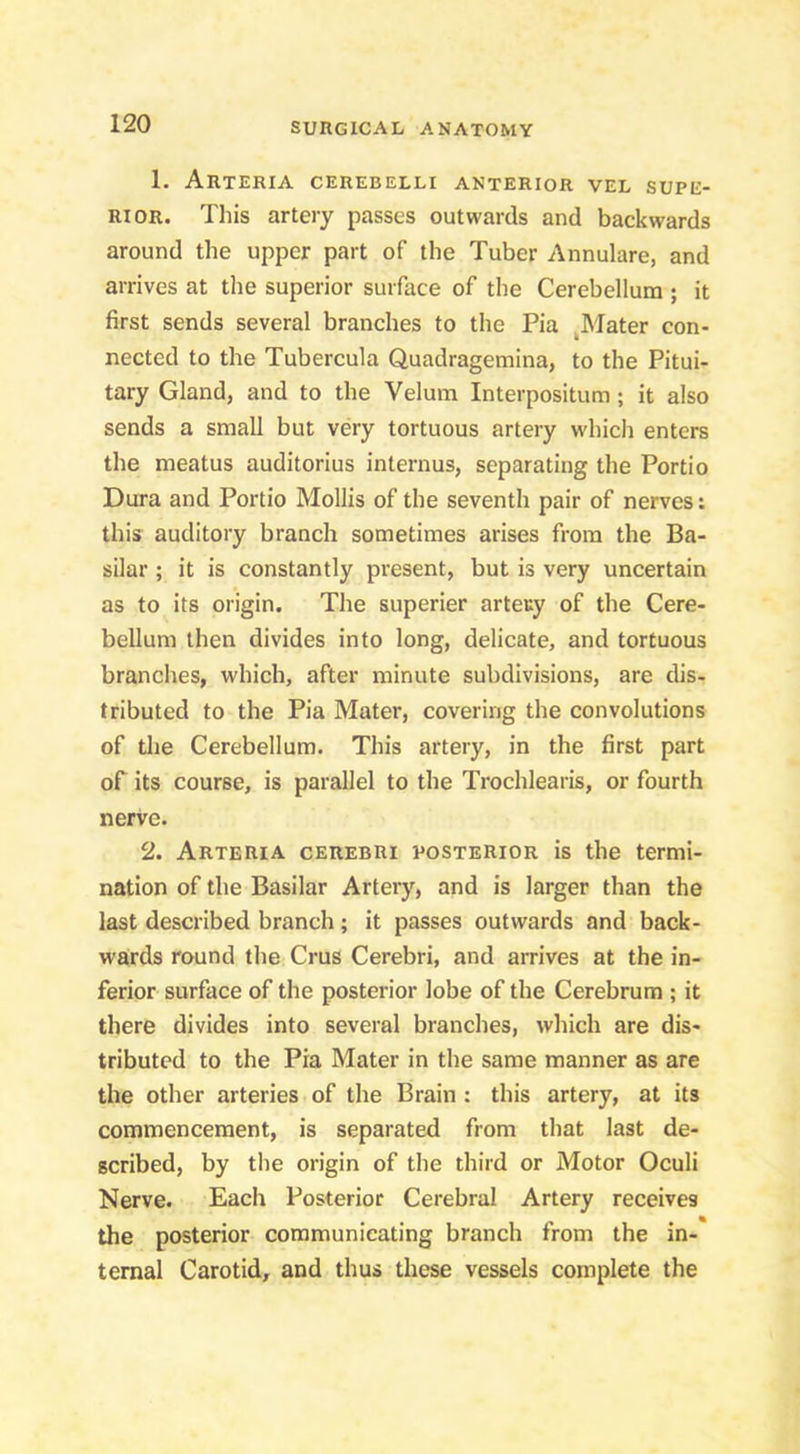 1. Arteria cerebelli anterior vel supe- rior. This artery passes outwards and backwards around the upper part of the Tuber Annulare, and arrives at the superior surface of the Cerebellum ; it first sends several branches to the Pia ^Mater con- nected to the Tubercula Quadragemina, to the Pitui- tary Gland, and to the Velum Interpositum ; it also sends a small but very tortuous artery which enters the meatus auditorius internus, separating the Portio Dura and Portio Mollis of the seventh pair of nerves: this auditory branch sometimes arises from the Ba- silar ; it is constantly present, but is very uncertain as to its origin. The superier artery of the Cere- bellum then divides into long, delicate, and tortuous branches, which, after minute subdivisions, are dis- tributed to the Pia Mater, covering the convolutions of tlie Cerebellum. This artery, in the first part of its course, is parallel to the Trochlearis, or fourth nerve. 2. Arteria cerebri posterior is the termi- nation of the Basilar Artery, and is larger than the last described branch; it passes outwards and back- wards round the Crus Cerebri, and arrives at the in- ferior surface of the posterior lobe of the Cerebrum ; it there divides into several branches, which are dis- tributed to the Pia Mater in the same manner as are the other arteries of the Brain : this artery, at its commencement, is separated from that last de- scribed, by tlie origin of the third or Motor Oculi Nerve. Each Posterior Cerebral Artery receives the posterior communicating branch from the in- ternal Carotid, and thus these vessels complete the