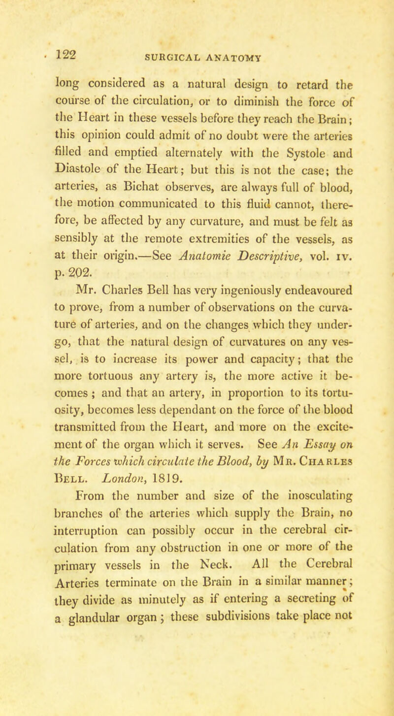 long considered as a natural design to retard the course of the circulation, or to diminish the force of the Heart in these vessels before they reach the Brain; this opinion could admit of no doubt were the arteries filled and emptied alternately with the Systole and Diastole of the Heart; but this is not the case; the arteries, as Bichat observes, are always full of blood, the motion communicated to this fluid cannot, there- fore, be affected by any curvature, and must be felt as sensibly at the remote extremities of the vessels, as at their origin.—See Anatomie Descriptive, vol. iv. p. 202. Mr. Charles Bell has very ingeniously endeavoured to prove, from a number of observations on the curva- ture of arteries, and on the changes which they under- go, that the natural design of curvatures on any ves- sel, is to increase its power and capacity; that the more tortuous any artery is, the more active it be- comes ; and that an artery, in proportion to its tortu- osity, becomes less dependant on the force of the blood transmitted from the Heart, and more on the excite- ment of the organ which it serves. See An Essay on the Forces •which circulate the Blood, by Mr. Charles Bell. London, 1819. From the number and size of the inosculating branches of the arteries which supply the Brain, no interruption can possibly occur in the cerebral cir- culation from any obstruction in one or more of the primary vessels in the Neck. All the Cerebral Arteries terminate on the Brain in a similar manner; they divide as minutely as if entering a secreting of a glandular organ; these subdivisions take place not