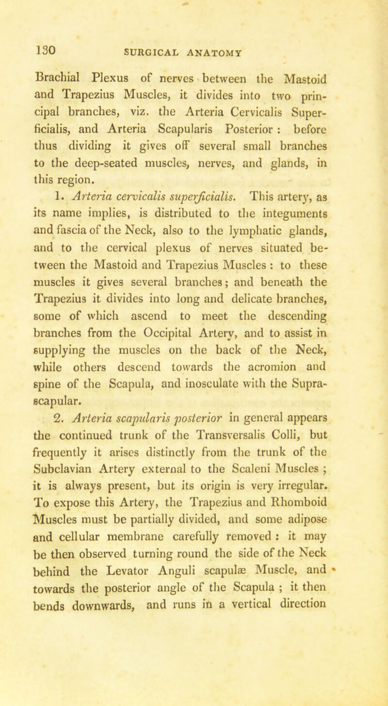 Brachial Plexus of nerves between the Mastoid and Trapezius Muscles, it divides into two prin- cipal branches, viz. the Arteria Cervicalis Super- ficialis, and Arteria Scapularis Posterior: before thus dividing it gives off several small branches to the deep-seated muscles, nerves, and glands, in this region. 1. AHeria cervicalis swperjicialis. This arter}^, as its name implies, is distributed to the integuments and fascia of the Neck, also to the lymphatic glands, and to the cervical plexus of nerves situated be- tween the Mastoid and Trapezius Muscles : to these muscles it gives several branches; and beneath the Trapezius it divides into long and delicate branches, some of which ascend to meet the descending branches from the Occipital Artery, and to assist in supplying the muscles on the back of the Neck, while others descend towards the acromion and spine of the Scapula, and inosculate with the Supra- scapular. 2. Arteria scapularis posterior in general appears the continued trunk of the Transversalis Colli, but frequently it arises distinctly from the trunk of the Subclavian Artery external to the Scaleni Muscles ; it is always present, but its origin is very irregular. To expose this Artery, the Trapezius and Rhomboid Muscles must be partially divided, and some adipose and cellular membrane carefully removed : it may be then observed turning round the side of the Neck behind the Levator Anguli scapulae Muscle, and • towards the posterior angle of the Scapula ; it then bends downwards, and runs in a vertical direction