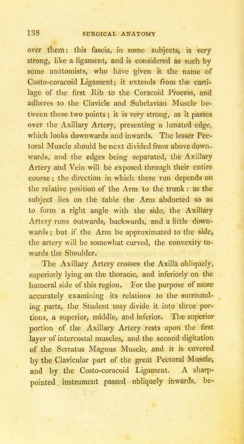 over them: this fascia, In some subjects, is very strong, like a ligament, and is considered as such by some anatomists, who have given it the name of Costo-coracoid Ligament; it extends from the carti- lage of the first Rib to the Coracoid Process, and adheres to the Clavicle and Subclavian Muscle be- tween these two points ; it is very strong, as it passes over the Axillary Artery, presenting a lunated edge, which looks downwards and inwards. The lesser Pec- toral Muscle should be next divided from above down- wards, and the edges being separated, the Axillary Artery and Vein will be exposed through their entire course; the direction in which these run depends on the relative position of the Arm to the trunk: as the subject lies on the table the Arm abducted so as to form a right angle with the side, the Axillary Artery runs outwards, backwards, and a h'ttle down- wards ; but if the Arm be approximated to the side, the artery will be somewhat curved, the convexity to- wards the Shoulder. The Axillary Artery crosses the Axilla obliquely, superiorly lying on the thoracic, and inferiorly on the humeral side of this region. For the purpose of more accurately examining its relations to the surround- , ing parts, the Student may divide it into three por- tions, a superior, middle, and inferior. The superior portion of the Axillary Artery rests upon the first layer of intercostal muscles, and the second digitation of the Serratus Magnus Muscle, and it is covered by the Clavicular part of the great Pectoral Muscle, and by the Costo-coracoid Ligament. A sharp- pointed. instrument passed obliquely inwards, be-