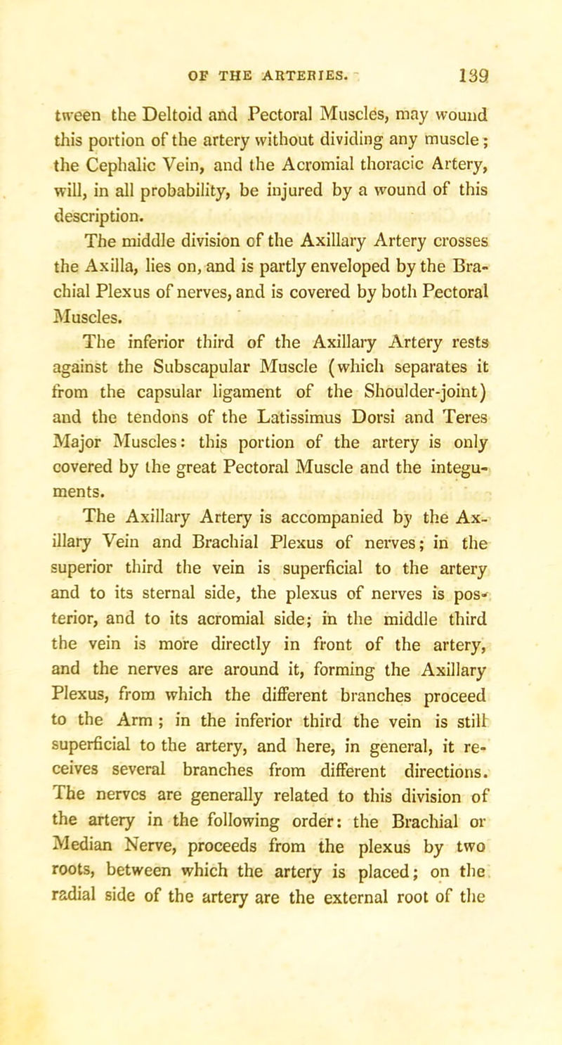 tn’een the Deltoid and Pectoral Muscles, may wound this portion of the artery without dividing any muscle; the Cephalic Vein, and the Acromial thoracic Artery, will, in all probability, be injured by a wound of this description. The middle division of the Axillary Artery crosses the Axilla, lies on, and is partly enveloped by the Bra- chial Plexus of nerves, and is covered by both Pectoral Muscles. The inferior third of the Axillary Artery rests against the Subscapular Muscle (which separates it from the capsular ligament of the Shoulder-joint) and the tendons of the Latissiraus Dorsi and Teres Major Muscles: this portion of the artery is only covered by the great Pectoral Muscle and the integu- ments. The Axillary Artery is accompanied by the Ax- illary Vein and Brachial Plexus of nerves; in the superior third the vein is superficial to the artery and to its sternal side, the plexus of nerves is pos- terior, and to its acromial side; in the middle third the vein is more directly in front of the artery, and the nerves are around it, forming the Axillary Plexus, from which the different branches proceed to the Arm ; in the inferior third the vein is stiff superficial to the artery, and here, in general, it re- ceives several branches from different du'ections. The nerves are generally related to this division of the artery in the following order: the Brachial or Median Nerve, proceeds from the plexus by two roots, between which the artery is placed; on the radial side of the artery are the external root of the