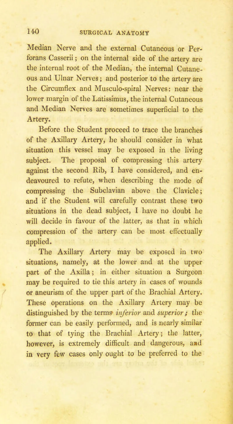 Median Nerve and the external Cutaneous or Per- forans Casserii; on the internal side of the artery are the internal root of the Median, the internal Cutane- ous and Ulnar Nerves; and posterior to the artery are the Circumflex and Musculo-spiral Nerves; near the lower margin of the Latissimus, the internal Cutaneous and Median Nerves are sometimes superficial to the Artery. Before the Student proceed to trace the branches of the Axillary Artery, he should consider in what situation this vessel may be exposed in the living subject. The proposal of compressing this artery against the second Rib, I have considered, and en- deavoured to refute, when describing the mode of compressing the Subclavian above the Clavicle; and if the Student will carefully contrast these two situations in the dead subject, I have no doubt he will decide in favour of the latter, as that in which compression of the artery can be most effectually applied. The Axillary Artery may be exposed in two situations, namely, at the lower and at the upper part of the Axilla; in either situation a Surgeon may be required to tie this artery in cases of wounds or aneurism of the upper part of the Brachial Artery. These operations on the Axillary Artery may be distinguished by the term? iiiferior and superior; the former can be easily performed, and is nearly similar to that of tying the Brachial Artery; the latter, however, is extremely difficult and dangerous, aid in very few cases only ought to be preferred to the
