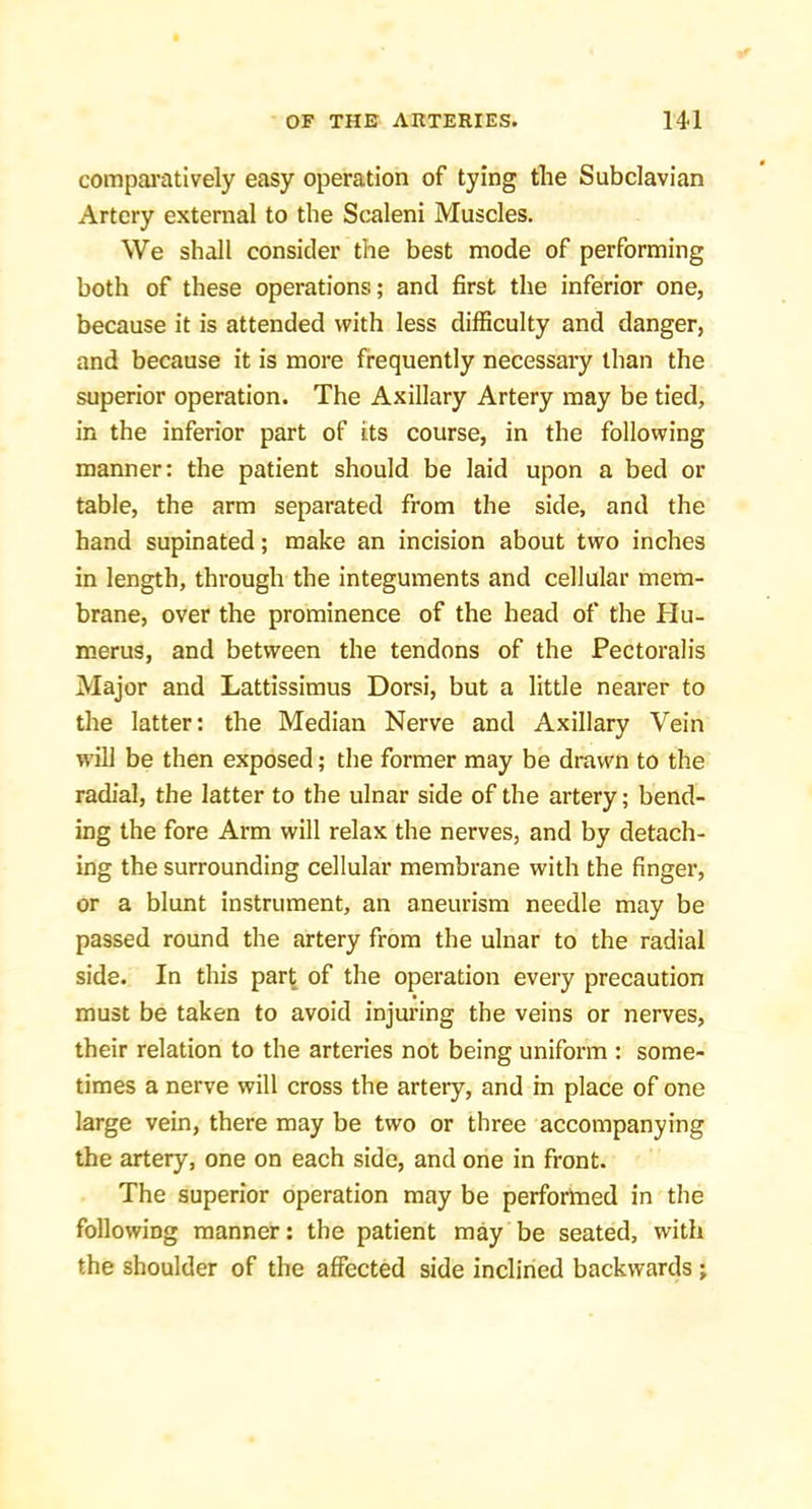 comparatively easy operation of tying the Subclavian Artery external to the Scaleni Muscles. We shall consider the best mode of performing both of these operations; and first the inferior one, because it is attended with less diflSculty and danger, and because it is more frequently necessary than the superior operation. The Axillary Artery may be tied, in the inferior part of its course, in the following manner: the patient should be laid upon a bed or table, the arm separated from the side, and the hand supinated; make an incision about two inches in length, through the integuments and cellular mem- brane, over the prominence of the head of the Hu- merus, and between the tendons of the Pectoralis Major and Lattissimus Dorsi, but a little nearer to the latter: the Median Nerve and Axillary Vein will be then exposed; the former may be drawn to the radial, the latter to the ulnar side of the artery; bend- ing the fore Arm will relax the nerves, and by detach- ing the surrounding cellular membrane with the finger, or a blunt instrument, an aneurism needle may be passed round the artery from the ulnar to the radial side. In this part of the operation every precaution must be taken to avoid injuring the veins or nerves, their relation to the arteries not being uniform : some- times a nerve will cross the artery, and in place of one large vein, there may be two or three accompanying the artery, one on each side, and one in front. The superior operation may be perfortned in the following manner: the patient may be seated, with the shoulder of the affected side inclined backwards;