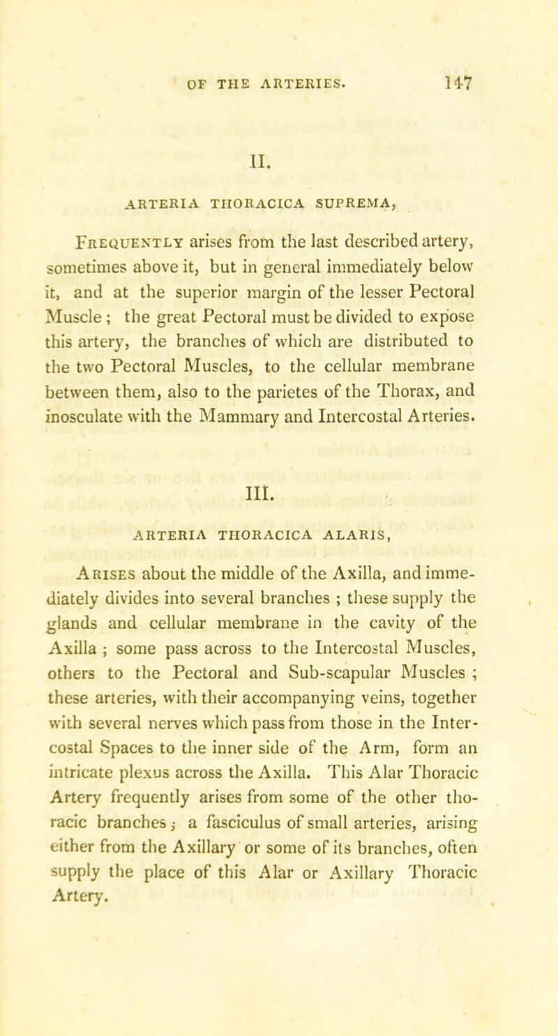 II. ARTERIA THORACICA SUPREMA, Frequently arises from the last described artery, sometimes above it, but in general immediately below it, and at the superior margin of the lesser Pectoral Muscle ; the great Pectoral must be divided to expose this artery, the branches of which are distributed to the two Pectoral Muscles, to the cellular membrane between them, also to the parietes of the Thorax, and inosculate with the Mammary and Intercostal Arteries. III. ARTERIA THORACICA ALARIS, Arises about the middle of the Axilla, and imme- diately divides into several branches ; these supply the glands and cellular membrane in the cavity of the Axilla ; some pass across to the Intercostal Muscles, others to the Pectoral and Sub-scapular Muscles ; these arteries, with their accompanying veins, together with several nerves which pass from those in the Inter- costal Spaces to the inner side of the Arm, form an intricate plexus across the Axilla. This Alar Thoracic Artery frequently arises from some of the other tho- racic branches; a fasciculus of small arteries, arising either from the Axillary or some of its branches, often supply the place of this Alar or Axillary Thoracic Artery.