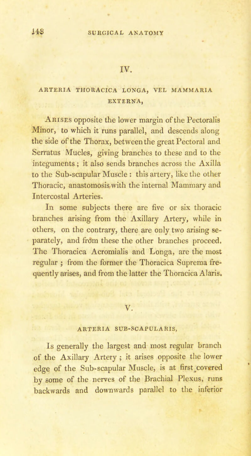 IV. ARTERIA THORACICA LONGA, VEL MAMMARIA EXTERNA, Arises opposite the lower margin of the Pectoralis Minor, to which it runs parallel, and descends along the side of the Thorax, between the great Pectoral and Serratus Mucles, giving branches to these and to the integuments; it also sends branches across the Axilla to the Sub-scapular Muscle ; this artery, like the other Thoracic, anastomosis with the internal Mammary and Intercostal Arteries. In some subjects there are five or six thoracic branches arising from the Axillary Artery, while in others, on the contrary, there are only two arising se- parately, and frdm these the other branches proceed. The Thoracica Acromialis and Longa, are the most regular ; from the former the Thoracica Supreraa fre- quently arises, and from the latter the Thoracica Alaris. V. ARTERIA SUB-SCAPULARIS, Is generally the largest and most regular branch of the Axillary Artery ; it arises opposite the lower edge of the Sub-scapular Muscle, is at first^covered by some of the nerves of the Brachial Plexus, runs backwards and downwards parallel to the inferior