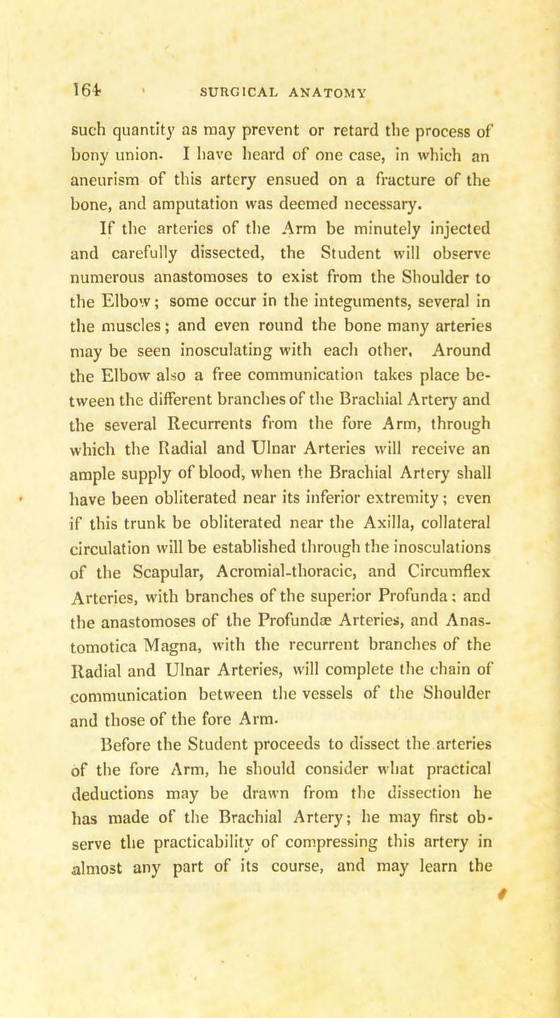 164- such quantity as may prevent or retard the process of bony union. I have heard of one case, in which an aneurism of this artery ensued on a fracture of the bone, and amputation was deemed necessary. If the arteries of the Arm be minutely injected and carefully dissected, the Student will observe numerous anastomoses to exist from the Shoulder to the Elbow; some occur in the integuments, several in the muscles; and even round the bone many arteries may be seen inosculating with each other. Around the Elbow also a free communication takes place be- tween the diflPerent branches of the Brachial Artery and the several Recurrents from the fore Arm, through which the Radial and Ulnar Arteries will receive an ample supply of blood, when the Brachial Artery shall have been obliterated near its inferior extremity; even if this trunk be obliterated near the Axilla, collateral circulation will be established through the inosculations of the Scapular, Acromial-thoracic, and Circumflex Arteries, with branches of the superior Profunda; and the anastomoses of the Profundae Arteries, and Anas- tomotica Magna, with the recurrent branches of the Radial and Ulnar Arteries, will complete the chain of communication between the vessels of the Shoulder and those of the fore Arm. Before the Student proceeds to dissect the arteries of the fore Arm, he should consider what practical deductions may be drawn from the dissection he has made of the Brachial Artery; he may first ob- serve the practicability of compressing this artery in almost any part of its course, and may learn the