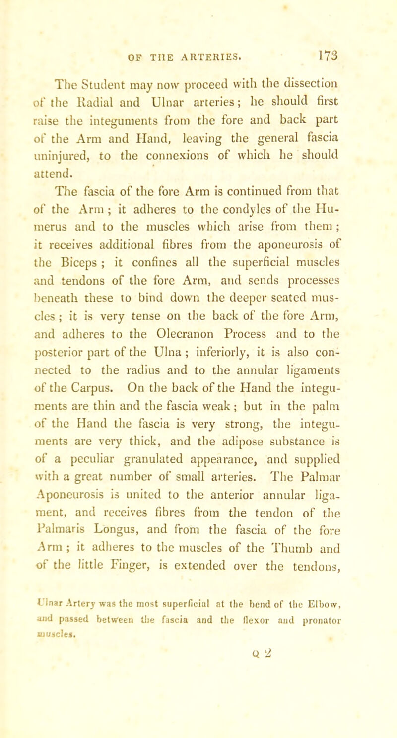 The Student may now proceed witli the dissection of the Radial and Ulnar arteries; he should first raise the integuments from the fore and back part of the Arm and Hand, leaving the general fascia uninjured, to the connexions of which he should attend. The fascia of the fore Arm is continued from that of the xA.rm ; it adheres to the condyles of the Hu- merus and to the muscles which arise from them ; it receives additional fibres from the aponeurosis of the Biceps ; it confines all the superficial muscles and tendons of the fore Arm, and sends processes Iieneath these to bind down the deeper seated mus- cles ; it is very tense on the back of the fore Arm, and adheres to the Olecranon Process and to the posterior part of the Ulna ; inferiorly, it is also con- nected to the radius and to the annular ligaments of the Carpus. On the back of the Hand the integu- ments are thin and the fascia weak ; but in the palm of the Hand the fascia is very strong, the integu- ments are very thick, and the adipose substance is of a peculiar granulated appearance, and supplied with a great number of small arteries. The Palmar Aponeurosis is united to the anterior annular liga- ment, and receives fibres from the tendon of the Palmaris Longus, and from the fascia of the fore Arm; it adheres to the muscles of the Thumb and of the little Finger, is extended over the tendons, I’lnar Artery was the most superficial at the bend of tiie Elbow, and passed between the fascia and the flexor and pronator luusclei.