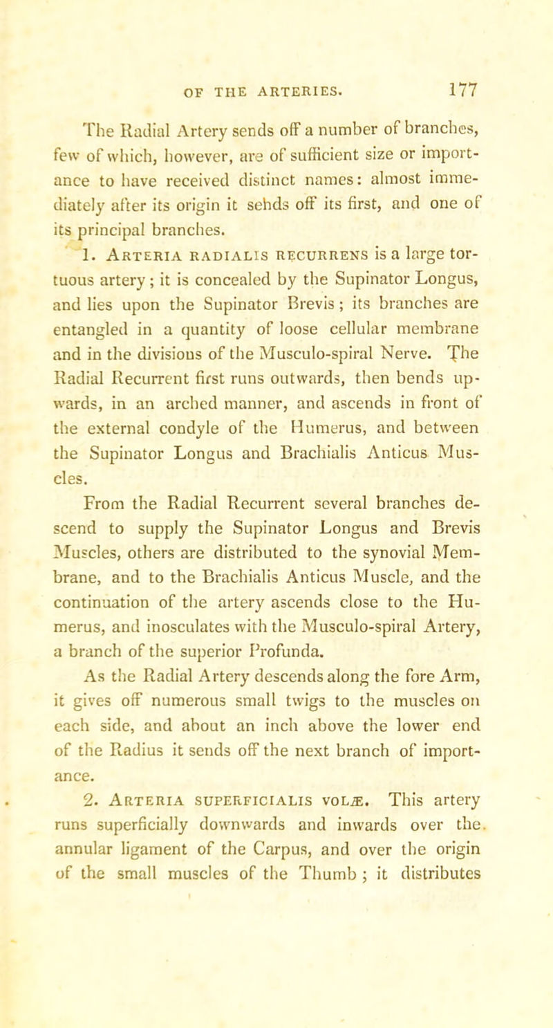 The Radial Artery sends ofF a number of branches, few of wliich, however, ai’e of sufficient size or import- ance to liave received distinct names: almost imme- diately after its origin it sehds off its first, and one of its principal branches. 1. Arteria radialis recurrens is a large tor- tuous artery; it is concealed by the Supinator Longus, and lies upon the Supinator Brevis; its branches are entangled in a quantity of loose cellular membrane and in the divisions of the Musculo-spiral Nerve. The Radial Recurrent first runs outwards, then bends up- wards, in an arched manner, and ascends in front of the external condyle of the Humerus, and between the Supinator Longus and Brachialis Anticus Mus- cles. From the Radial Recurrent several branches de- scend to supply the Supinator Longus and Brevis Muscles, others are distributed to the synovial Mem- brane, and to the Brachialis Anticus Muscle, and the continuation of the artery ascends close to the Hu- merus, and inosculates with the Musculo-spiral Artery, a branch of the superior Profunda. As the Radial Artery descends along the fore Arm, it gives off numerous small twigs to the muscles on each side, and about an inch above the lower end of the Radius it sends off the next branch of import- ance. 2. Arteria superficialis vol^. This artery runs superficially downvvards and inwards over the. annular ligament of the Carpus, and over the origin of the small muscles of the Thumb ; it distributes