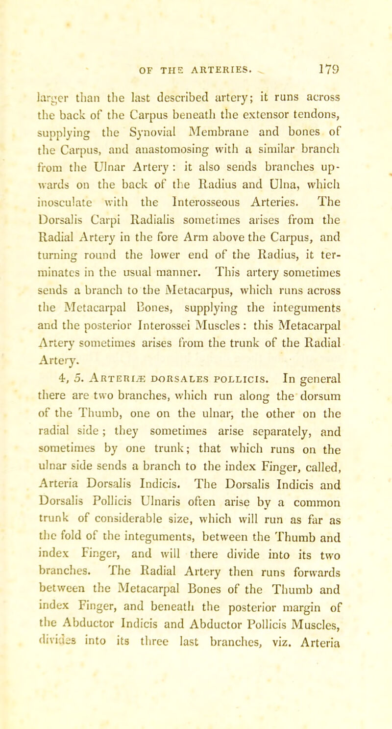 larger than the last described artery; it runs across the back of the Carpus beneath the extensor tendons, supplying the Synovial Membrane and bones of the Carpus, and anastomosing with a similar branch from the Ulnar Artery ; it also sends branches up- wards on the back of tlie Radius and Ulna, which inosculate with the Interosseous Arteries. The Dorsalis Carpi Radialis sometimes arises from the Radial Artery in the fore Arm above the Carpus, and turning round the lower end of the Radius, it ter- minates in the usual manner. This artery sometimes sends a branch to the Metacarpus, which runs across the Metacarpal Bones, supplying the integuments and the posterior Interossei Muscles : this Metacarpal Artery sometimes arises from the trunk of the Radial Artery. 4, 5. Arterx^ dorsales pollicis. In general there are two branches, which run along the dorsum of the Thumb, one on the ulnar, the other on the radial side; they sometimes arise separately, and sometimes by one trunk; that which runs on the ulnar side sends a branch to the index Finger, called, Arteria Dorsalis Indicis. The Dorsalis Indicis and Dorsalis Pollicis Ulnaris often arise by a common trunk of considerable size, which will run as far as the fold of the integuments, between the Thumb and index Finger, and will there divide into its two branches. The Radial Artery then runs forwards between the Metacarpal Bones of the Thumb and index Finger, and beneath the posterior margin of the Abductor Indicis and Abductor Pollicis Muscles, divides into its three last branches, viz. Arteria