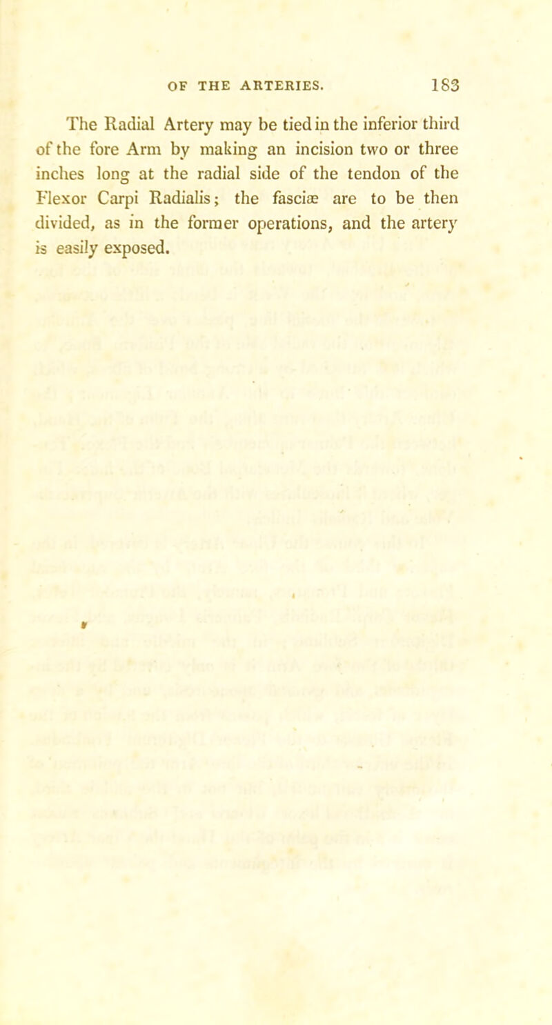 The Radial Artery may be tied in the inferior third of the fore Arm by making an incision two or three inches long at the radial side of the tendon of the Flexor Carpi Radialis; the fascias are to be then divided, as in the former operations, and the artery is easily exposed.