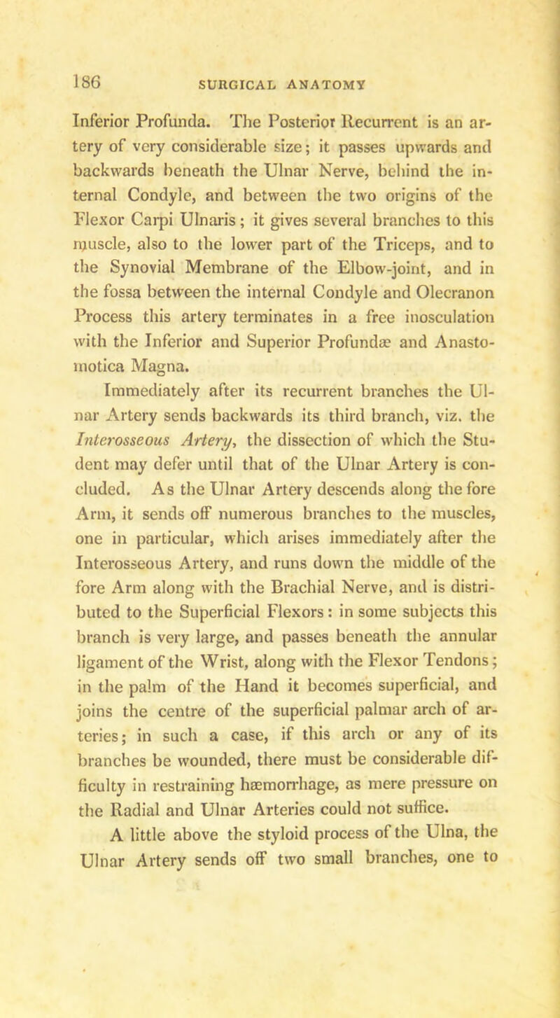 Inferior Profunda. The Posterior Recurrent is an ar- tery of very considerable size; it passes upwards and backwards lieneath the Ulnar Nerve, beliind the in- ternal Condyle, and between the two origins of the Plexor Carpi Ulnaris ; it gives several branches to this njuscle, also to the lower part of the Triceps, and to the Synovial Membrane of the Elbow-joint, and in the fossa between the internal Condyle and Olecranon Process this artery terminates in a free inosculation with the Inferior and Superior Profunda? and Anasto- motica Magna. Immediately after its recurrent branches the Ul- nar Artery sends backwards its third branch, viz. the Interosseous Artery, the dissection of which the Stu- dent may defer until that of the Ulnar Artery is con- cluded. As the Ulnar Artery descends along the fore Arm, it sends off numerous branches to the muscles, one in particular, which arises immediately after the Interosseous Artery, and runs down the middle of the fore Arm along with the Brachial Nerve, and is distri- buted to the Superficial Flexors: in some subjects this branch is very large, and passes beneath the annular ligament of the Wrist, along with the Flexor Tendons; in the palm of the Hand it becomes superficial, and joins the centre of the superficial palmar arch of ar- teries; in such a case, if this arch or any of its branches be wounded, there must be considerable dif- ficulty in restraining haemonRage, as mere pressure on the Radial and Ulnar Arteries could not suffice. A little above the styloid process of the Ulna, the Ulnar Artery sends off two small branches, one to