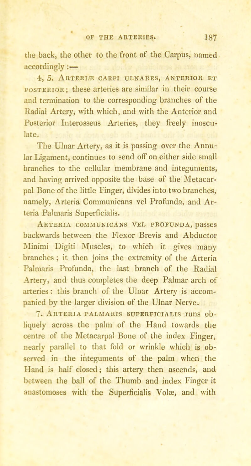 the back, the other to the front of the Carpus, named accordingly :— 4, 5. ARTERIiE CARPI ULNARES, ANTERIOR ET POSTERIOR; these arteries are similar in their course and ternoination to the corresponding branches of the Radial Artery, with which, and with the Anterior and Posterior Interosseus Arteries, they freely inoscu- late. The Ulnar Artery, as it is passing over the Annu- lar Ligament, continues to send off on either side small branches to the cellular membrane and integuments, and having arrived opposite the base of the Metacar- pal Bone of the little Finger, divides into two branches, namely, Arteria Communicans vel Profunda, and Ar- teria Palmaris Superficialis. Arteria communicans vee profunda, passes backwards between the Flexor Brevis and Abductor iMinimi Digiti Muscles, to which it gives man}' branches ; it then joins the extremity of the Arteria Palmaris Profunda, the last branch of the Radial Artery, and thus completes the deep Palmar arch of arteries; this branch of the Ulnar Artery is accom- panied by the larger division of the Ulnar Nerve. 7. Arteria palmaris superficialis runs ob- liquely across the palm of the Hand towards the centre of the Metacarpal Bone of the index Finger, nearly parallel to that fold or wrinkle which is ob- served in the integuments of the palm when the Hand is half closed; this artery then ascends, and between the ball of the Thumb and index Finger it anastomoses with the Superficialis Volse, and with