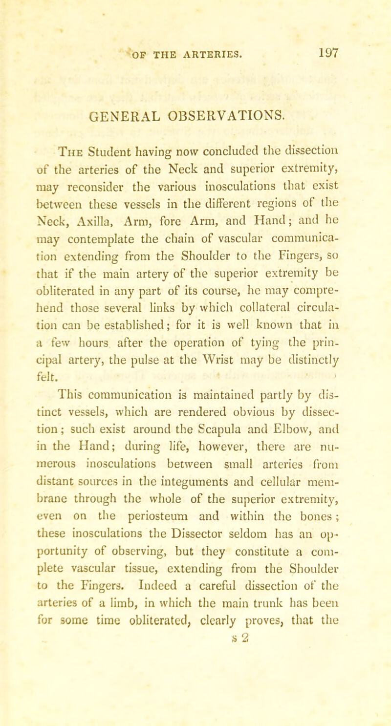 GENERAL OBSERVATIONS. The Student having now concluded the dissection of the arteries of the Neck and superior extremity, may reconsider the various inosculations that exist l)etween these vessels in the different regions of the Neck, Axilla, Arm, fore Arm, and Hand; and he may contemplate the chain of vascular communica- tion extending from the Shoulder to the Fingers, so that if the main artery of the superior extremity be obliterated in any part of its course, he may compre- hend those several links by which collateral circula- tion can be established; for it is well known that in a few hours after the operation of tying the prin- cipal artery, the pulse at the Wrist may be distinctly felt. This communication is maintained partly by dis- tinct vessels, which are rendered obvious by dissec- tion ; such exist around the Scapula and Elbow, and in the Hand; during life, however, there are nu- merous inosculations between small arteries from distant sources in the integuments and cellular mem- brane through the whole of the superior extremity, even on the periosteum and within the bones; these inosculations the Dissector seldom has an op- portunity of observing, but they constitute a com- plete vascular tissue, extending from the Shoulder to the Fingers. Indeed a careful dissection of the arteries of a limb, in which the main trunk has been for some time obliterated, clearly proves, that the s 2