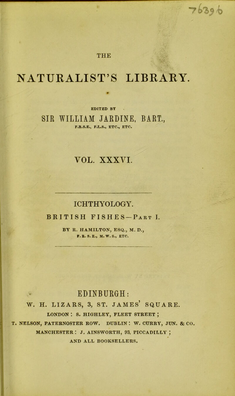 NATURALIST’S LIBRARY EDITED BY SIR WILLIAM JARDINE, BART., F.R.S.E., F.L.8., ETC., ETC. VOL. XXXVI. ICHTHYOLOGY. BRITISH FISHES-Part I. BY R. HAMILTON, ESQ., M. D., F. E. S.E., M. W. S., ETC. EDINBURGH: W. H. LIZARS, 3, ST. JAMES’ SQUARE. LONDON ! S. HIGHLEY, FLEET STREET J T. NELSON, PATERNOSTER ROW. DUBLIN ! W. CURRY, JUN. & CO. MANCHESTER : J. AINSWORTH, 93, PICCADILLY ; AND ALL BOOKSELLERS.