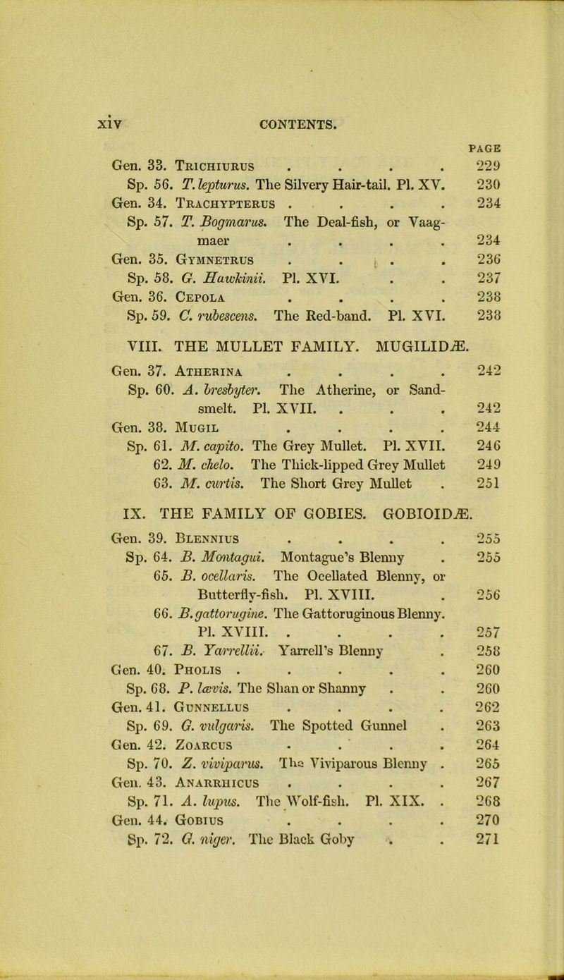 PAGE Gen. 33. Trichiurus .... 229 Sp. 56. T. lepturus. Tlie Silvery Hair-tail. PI. XV. 230 Gen. 34. Trachypterus .... 234 Sp. 57. T. Bogmarus. The Deal-fish, or Vaag- maer .... 234 Gen. 35. Gymnetrus . . . . 236 Sp. 58. G. Hawkinii. PI. XVI. . . 237 Gen. 36. Cepola .... 238 Sp. 59. C. rubescens. The Red-band. PI. XVI. 238 VIII. THE MULLET FAMILY. MUGILID7E. Gen. 37. Atherina .... 242 Sp. 60. A. bresbyter. The Atherine, or Sand- smelt. PI. XVII. . . . 242 Gen. 38. Mugil .... 244 Sp. 61. M.capito. The Grey Mullet. PI. XVII. 246 62. M. chelo. The Thick-lipped Grey Mullet 249 63. M. cw'tis. The Short Grey Mullet . 251 IX. THE FAMILY OF GOBIES. GOBIOIDiE. Gen. 39. Blennius Sp. 64. B. Montagui. Montague’s Blenny 65. B. ocellaris. The Ocellated Blenny, o Buttcrfly-fisli. PI. XVIII. 66. B.gattorugine. The Gattoruginous Blenny PI. XVIII. . 67. B. Ta/nrellii. Yarrell’s Blenny Gen. 40. Pholis .... Sp. 68. P. I a: vis. The Shan or Shanny Gen. 41. Gunnellus Sp. 69. G. vulgaris. The Spotted Gunnel Gen. 42. Zoarcus Sp. 70. Z. viviparus. Tha Viviparous Blenny . Gen. 43. Anarriiicus Sp. 71. A. lupus. The Wolf-fish. PI. XIX. Gen. 44. Gobius Sp. 72. G. niger. The Black Goby 255 255 256 257 258 260 260 262 263 264 265 267 268 270 271