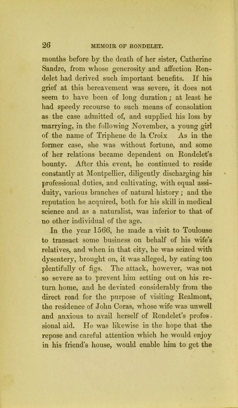 months before by the death of her sister, Catherine Sandre, from whose generosity and affection Ron- delet had derived such important benefits. If his grief at this bereavement was severe, it does not seem to have been of long duration; at least he had speedy recourse to such means of consolation as the case admitted of, and supplied his loss by marrying, in the following November, a young girl of the name of Triphene de la Croix As in the former case, she w'as without fortune, and some of her relations became dependent on Rondelet’s bounty. After this event, he continued to reside constantly at Montpellier, diligently discharging his professional duties, and cultivating, with equal assi- duity, various branches of natural history; and the reputation he acquired, both for his skill in medical science and as a naturalist, was inferior to that of no other individual of the age. In the year 1566, he made a visit to Toulouse to transact some business on behalf of his -wife's relatives, and when in that city, he was seized with dysentery, brought on, it was alleged, by eating too plentifully of figs. The attack, however, was not so severe as to prevent him setting out on his re- turn home, and he deviated considerably from the direct road for the purpose of visiting Realmont, the residence of John Coras, whose wife was unwell and anxious to avail herself of Rondelet’s profes * sional aid. He was likewise in the hope that the repose and careful attention which he would enjoy in his friend’s house, would enable him to get the