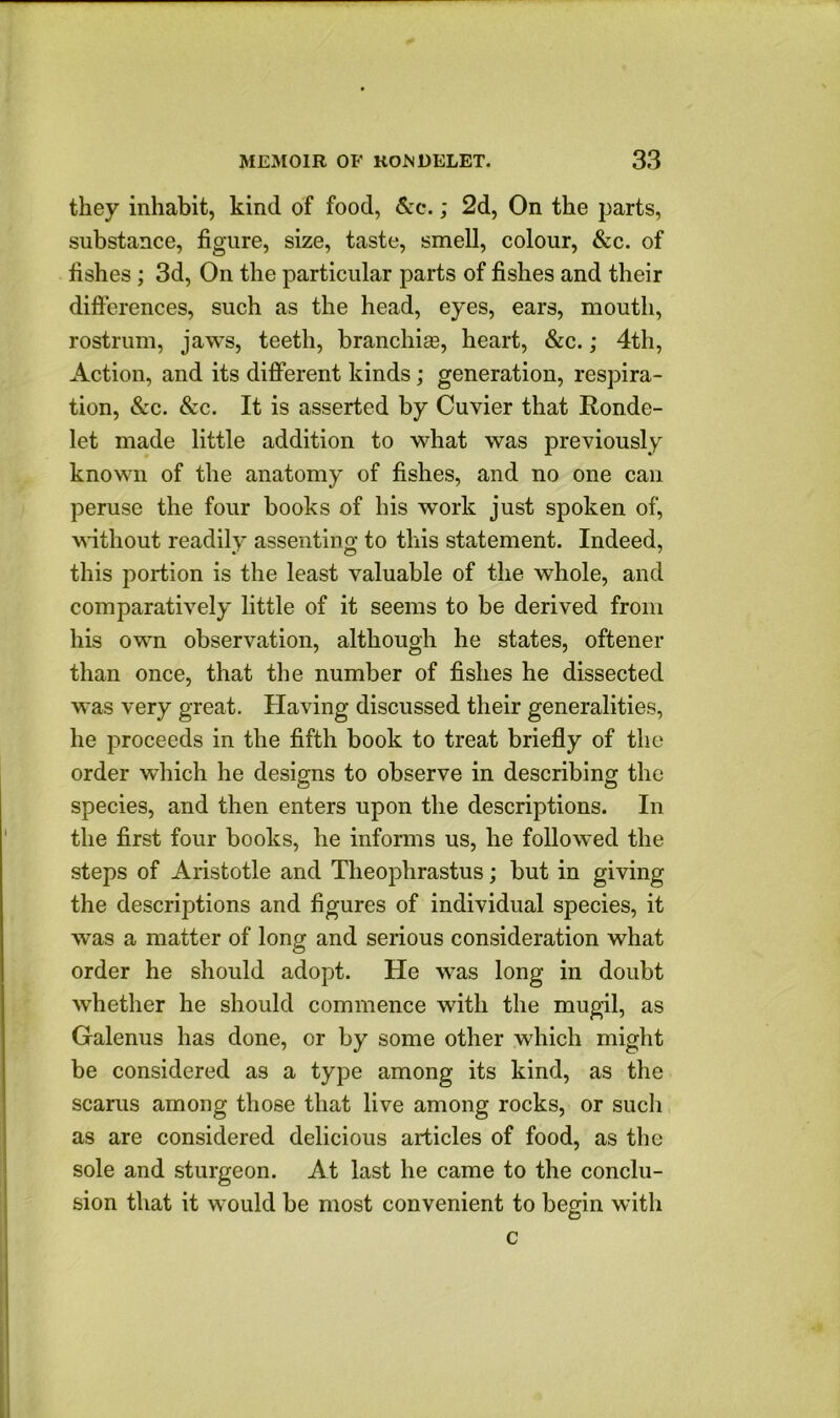 they inhabit, kind of food, &c.; 2d, On the parts, substance, figure, size, taste, smell, colour, &c. of fishes ; 3d, On the particular parts of fishes and their differences, such as the head, eyes, ears, mouth, rostrum, jaws, teeth, branchias, heart, &c.; 4th, Action, and its different kinds; generation, respira- tion, &c. &c. It is asserted by Cuvier that Ronde- let made little addition to what was previously known of the anatomy of fishes, and no one can peruse the four books of his work just spoken of, without readily assenting to this statement. Indeed, this portion is the least valuable of the whole, and comparatively little of it seems to be derived from his own observation, although he states, oftener than once, that the number of fishes he dissected was very great. Having discussed their generalities, he proceeds in the fifth book to treat briefly of the order which he designs to observe in describing the species, and then enters upon the descriptions. In the first four books, he informs us, he followed the steps of Aristotle and Theophrastus; but in giving the descriptions and figures of individual species, it was a matter of long and serious consideration what order he should adopt. He was long in doubt whether he should commence with the mugil, as Galenus has done, or by some other which might be considered as a type among its kind, as the scarus among those that live among rocks, or such as are considered delicious articles of food, as the sole and sturgeon. At last he came to the conclu- sion that it would be most convenient to begin with c