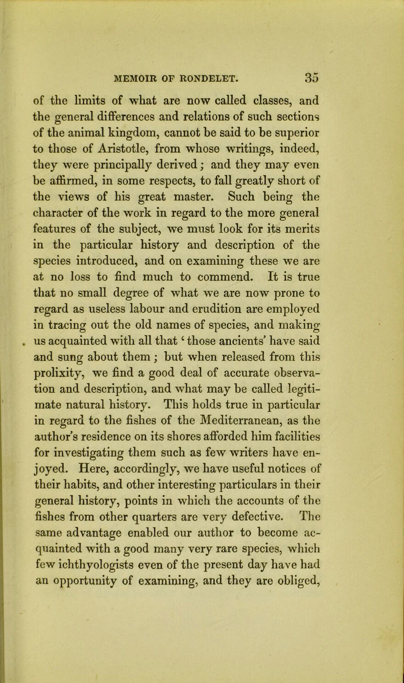 of the limits of what are now called classes, and the general differences and relations of such sections of the animal kingdom, cannot be said to be superior to those of Aristotle, from whose writings, indeed, they were principally derived; and they may even be affirmed, in some respects, to fall greatly short of the views of his great master. Such being the character of the work in regard to the more general features of the subject, we must look for its merits in the particular history and description of the species introduced, and on examining these we are at no loss to find much to commend. It is true that no small degree of what we are now prone to regard as useless labour and erudition are employed in tracing out the old names of species, and making . us acquainted with all that ‘ those ancients’ have said and sung about them; but when released from this prolixity, we find a good deal of accurate observa- tion and description, and what may be called legiti- mate natural history. This holds true in particular in regard to the fishes of the Mediterranean, as the author’s residence on its shores afforded him facilities for investigating them such as few writers have en- joyed. Here, accordingly, we have useful notices of their habits, and other interesting particulars in their general history, points in which the accounts of the fishes from other quarters are very defective. The same advantage enabled our author to become ac- quainted with a good many very rare species, which few ichthyologists even of the present day have had an opportunity of examining, and they are obliged,