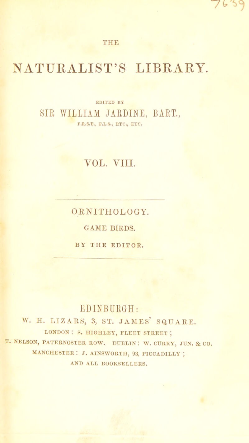 NATURALIST’S LIBRARY. EDITED BY SIR WILLIAM JARDINE, BART., F.B.S.E.. F.L.S., ETC., ETC. VOL. VIII. ORNITHOLOGY. GAME BIRDS. BY THE EDITOR. EDINBURGH: w. H. LIZARS, 3, ST. JAMES’ SQUARE. LONDON : S. niGHLEY, PLEET STREET ; T. NELSON, PATERNOSTER ROW. DUBLIN : W. CURRY, JUN. & CO. MANCHESTER : J. AINSWORTH, 93, PICCADILLY ; AND ALL BOOKSELLERS.