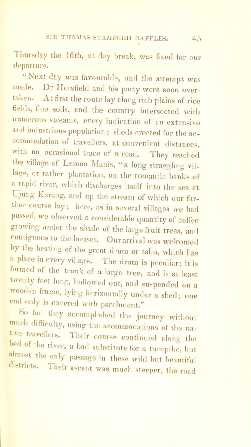 Thursday the 16th, at day break, was fixed for our departure. Next day was favourable, and the attempt was made. Dr Horsfield and his party were soon over- taken. At first the route lay along rich plains of rice fielus, fine soils, and the country intersected with numerous streams, every indication of an extensive and industrious population; sheds erected for the ac- commodation ot travellers, at convenient distances, with an occasional trace of a road. They reached the village of Leman Manis, “a long straggling vil- lage, or rather plantation, on the romantic banks of a rapid river, which discharges itself into the sea at Ujung Karang, and up the stream of which our far- ther course lay; here, as in several villages we had passed, we observed a considerable quantity of coffee growing under the shade of the large fruit trees, and contiguous to the houses. Our arrival was welcomed by the beating of the great drum or tabu, which lias a place in every village. The drum is peculiar; it is formed of the trunk of a large tree, and is at least twenty feet long, hollowed out, and suspended on a wooden frame, lying horizontally under a shed; one end only is covered with parchment.” So far they accomplished the journey without much difficulty, using the acommodations ot the na- tive travellers. Their course continued along the of the liver, a bad substitute for a turnpike, but a most the only passage in these wild but beautiful < tstiicts. 1 heir ascent was much steeper, the road