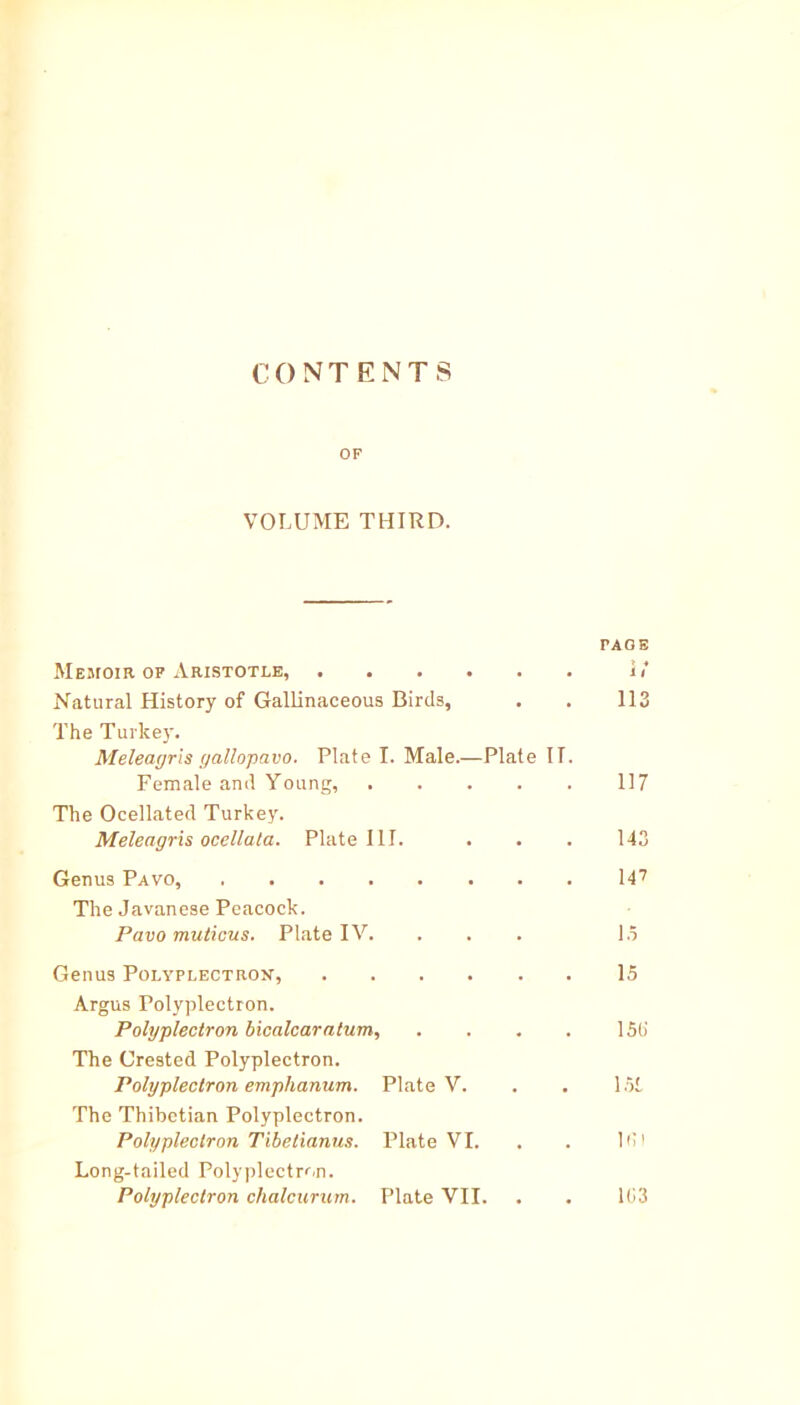 CONT ENTS OF VOLUME THIRD. FACE Memoir of Aristotle, i<* Natural History of Gallinaceous Birds, . . 113 The Turkey. Meleagris yallopavo. Plate I. Male.—Plate II. Female and Young, 117 The Ocellated Turkey. Meleagris ocellata. Plate III. . . . 143 Genus Pavo, 14? The Javanese Peacock. Pavo muticus. Plate IV. ... 1.5 Genus Polyplectron, 15 Argus Polyplectron. Polyplectron bicalcaratum, . . . . 15b' The Crested Polyplectron. Polyplectron emphanum. Plate V. . . 1 Hi The Thibetian Polyplectron. Polyplectron Tibetianus. Plate VI. . . Id I Long-tailed Polyplectron. Polyplectron chalcurum. Plate VII. . . 103