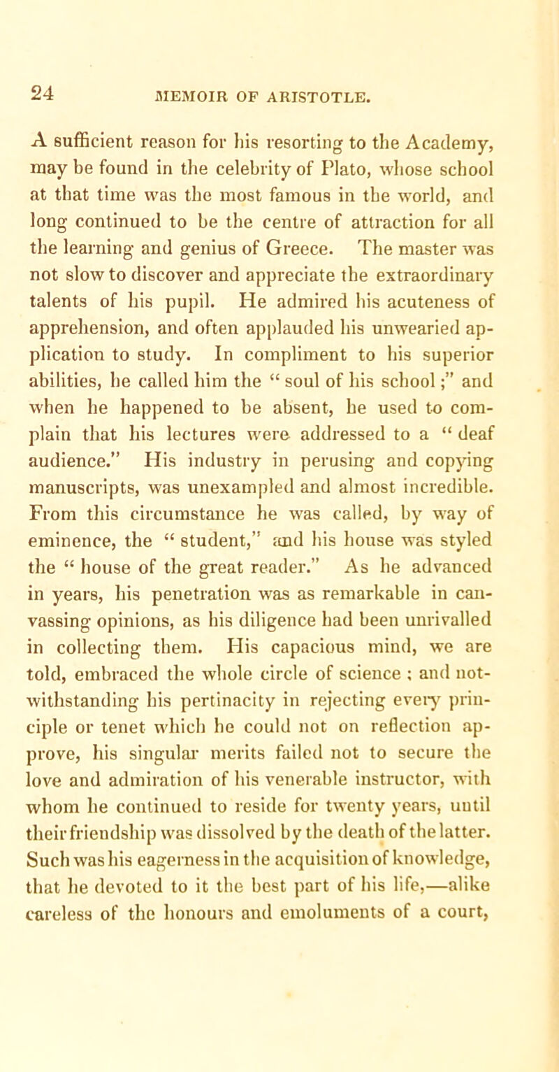 A sufficient reason for his resorting to the Academy, may be found in the celebrity of Plato, whose school at that time was the most famous in the world, and long continued to be the centre of attraction for all the learning and genius of Greece. The master was not slow to discover and appreciate the extraordinary talents of his pupil. He admired his acuteness of apprehension, and often applauded his unwearied ap- plication to study. In compliment to his superior abilities, he called him the “ soul of his schooland when he happened to be absent, he used to com- plain that his lectures were addressed to a “ deaf audience.” His industry in perusing and copying manuscripts, was unexampled and almost incredible. From this circumstance he was called, by way of eminence, the “ student,” and his house was styled the “ house of the great reader.” As he advanced in years, his penetration was as remarkable in can- vassing opinions, as his diligence had been unrivalled in collecting them. His capacious mind, we are told, embraced the whole circle of science ; and not- withstanding his pertinacity in rejecting every prin- ciple or tenet which he could not on reflection ap- prove, his singular merits failed not to secure the love and admiration of his venerable instructor, with whom he continued to reside for twenty years, until their friendship was dissolved by the death of the latter. Such was his eagerness in the acquisition of knowledge, that he devoted to it the best part of his life,—alike careless of the honours and emoluments of a court,