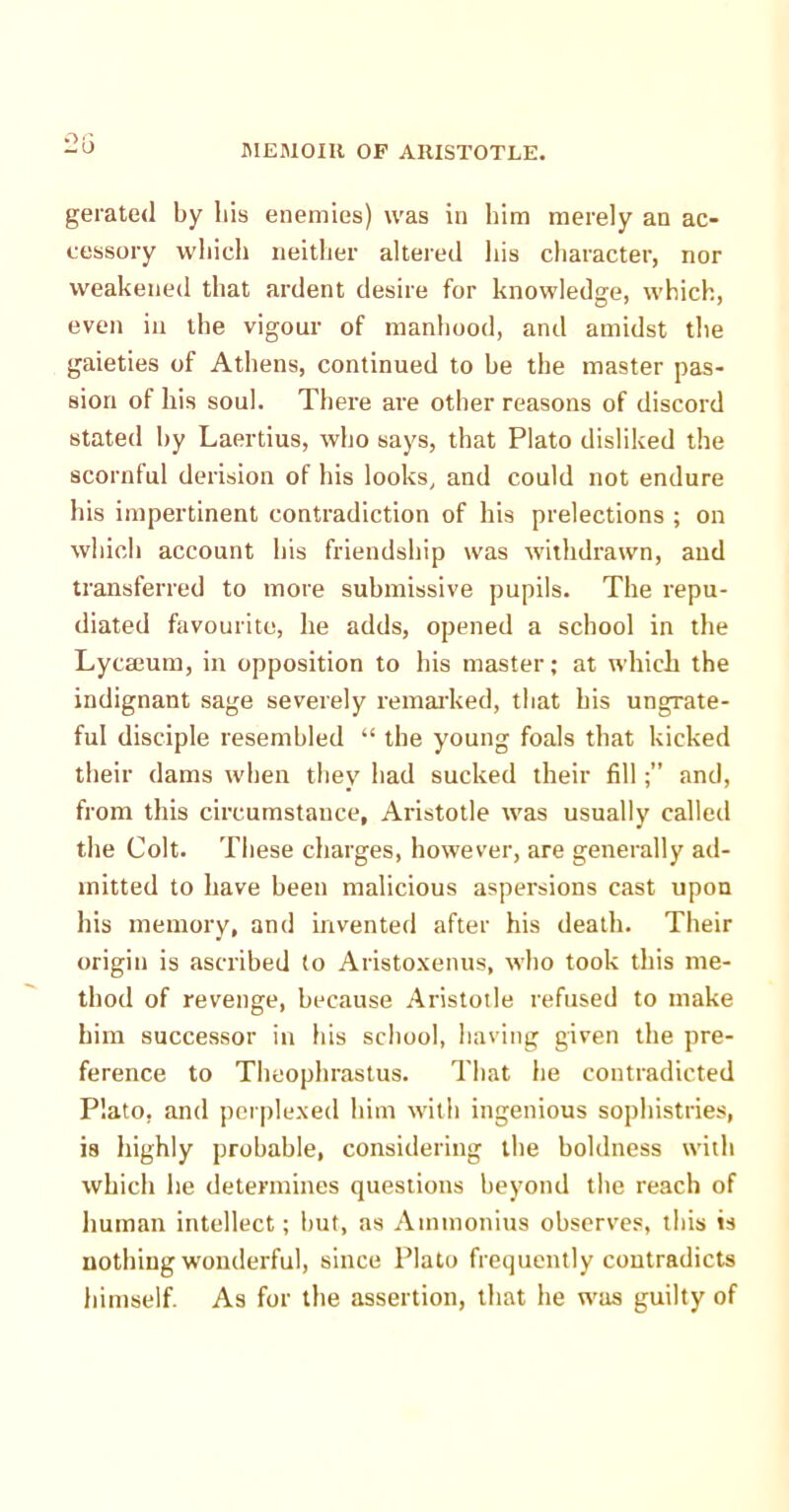 gerated by his enemies) was in him merely an ac- cessory which neither altered his character, nor weakened that ardent desire for knowledge, which, even in the vigour of manhood, and amidst the gaieties of Athens, continued to he the master pas- sion of his soul. There are other reasons of discord stated by Laertius, who says, that Plato disliked the scornful derision of his looks, and could not endure his impertinent contradiction of his prelections ; on which account his friendship was withdrawn, and transferred to more submissive pupils. The repu- diated favourite, he adds, opened a school in the Lycaeum, in opposition to his master; at which the indignant sage severely remarked, that his ungrate- ful disciple resembled “ the young foals that kicked their dams when they had sucked their filland, from this circumstance, Aristotle was usually called the Colt. These charges, however, are generally ad- mitted to have been malicious aspersions cast upon his memory, and invented after his death. Their origin is ascribed to Aristoxenus, who took this me- thod of revenge, because Aristotle refused to make him successor in his school, having given the pre- ference to Theophrastus. That he contradicted Plato, and perplexed him with ingenious sophistries, is highly probable, considering the boldness with which he determines questions beyond the reach of human intellect; but, as Aintnonius observes, this is nothing wonderful, since Plato frequently contradicts himself. As for the assertion, that he was guilty of