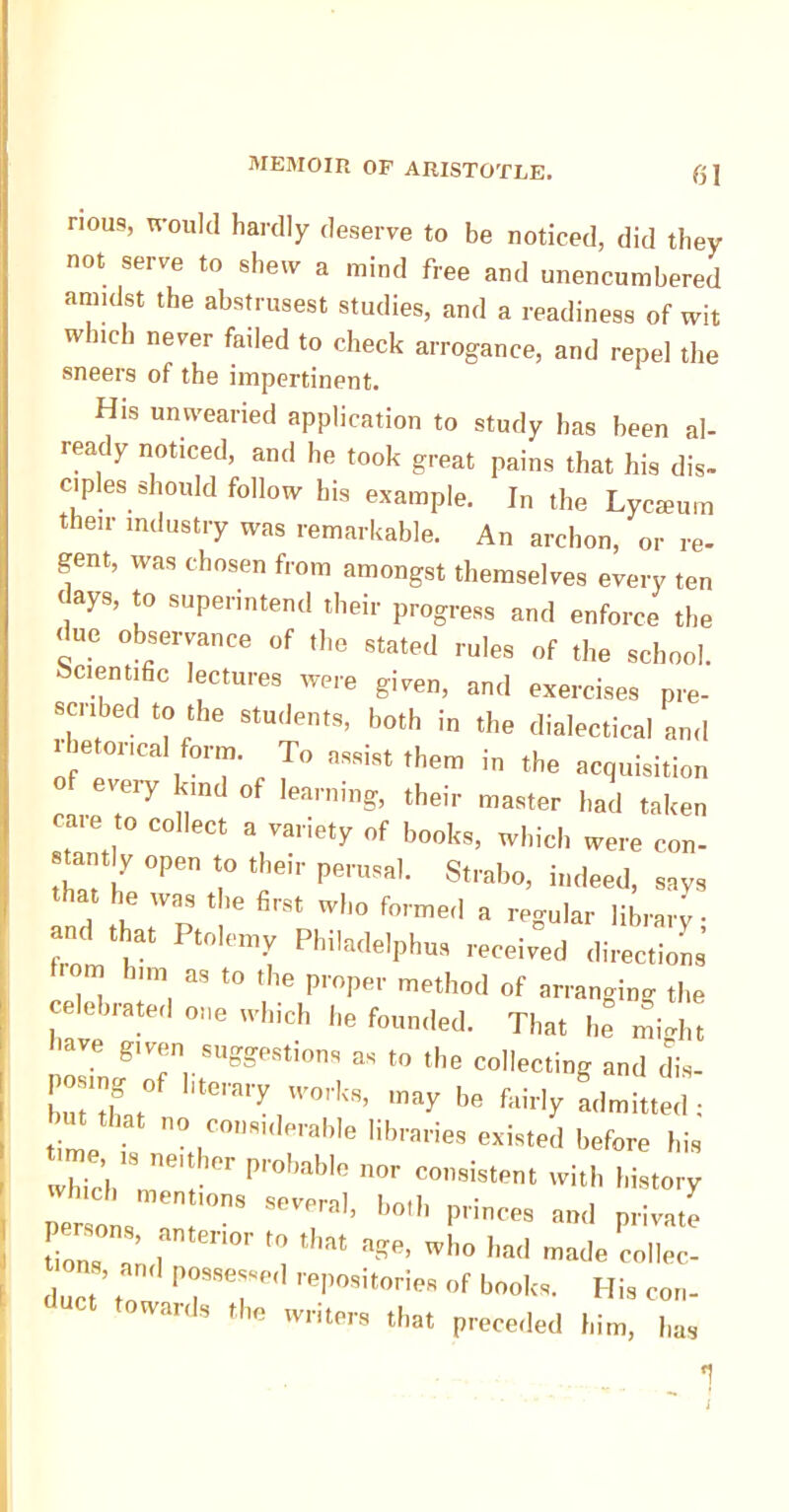 nous, would hardly deserve to be noticed, did they not serve to shew a mind free and unencumbered amidst the abstrusest studies, and a readiness of wit w nch never faded to check arrogance, and repel the sneers of the impertinent. His unwearied application to study has been al- ready noticed, and he took great pains that his dis- ciples should follow his example. In the Lycmum their industry was remarkable. An archon, or re- gent, was chosen from amongst themselves every ten days, to superintend their progress and enforce the ( ue observance of the stated rules of the school. Scientific lectures were given, and exercises pre- sciibed to the students, both in the dialectical and rhetorical form. To ,™i« them in the acquisition ereiy kind of learning, their master had taken eate to collect a variety of books, which were con- tamlv open to their perusal. Strabo, indeed, say, that he was the firs, who formed a regular library; and t a„ Pt„, Pbil8(l,,pho, received direction . ’ “ ,0 ,,,l! Proper method of arranging the celebrated one which be founded. That he mW„ 'ave given suggestions as to the collecting and dis- osmgof literary works, may be fairly admitted; bin that no considerable libraries existed before hia me ,s „e,tber probable nor consistent with history per „ , '°™ Seral’ b»th P'™« «<' private L, ” ' ,ar,0r ,0 tl“'t “Re. who had made collec- duct ’ to TT ,e|’“i,orie‘ f kool‘“- His con. toward, the writers that preceded him, I,a,