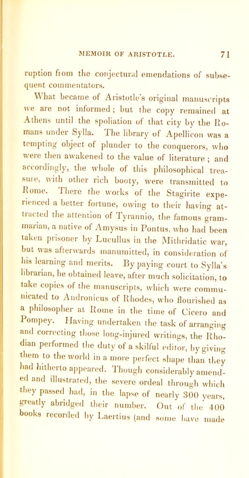 ruption fiom the conjectural emendations of subse- quent commentators. What became of Aristotle's original manuscripts we are not informed; but the copy remained at Athens until the spoliation of that city by the Ro- mans under Sylla. The library of Apellicon was a tempting object of plunder to the conquerors, who weie then awakened to the value of literature ; and accordingly, the whole of this philosophical trea- suie, with other rich booty, were transmitted to Rome. 1 here the works of the Stagirite expe- rienced a better fortune, owing to their having at- tracted the attention of Tyrannio, the famous gram- maiian, a native of Amysus in Pontus, who had been taken prisoner by Lucullus in the Mithridatic war, but was afterwards manumitted, in consideration of Ibis learning and merits. By paying court to Sylla’s librarian, he obtained leave, after much solicitation, to take copies of the manuscripts, which were commu- nicated to Andronicus of Rhodes, who flourished as a philosopher at Rome in the time of Cicero and Pompey. Having undertaken the task of arranging and correcting those long-injured writings, the Rho- dian performed the duty of a skilful editor, by giving them to the world in a more perfect shape than they had hitherto appeared. Though considerably amend- ed and illustrated, the severe ordeal through which they passed had, in the lapse of nearly 300 years, greatly abridged their number. Out of the 400 books recorded by Laertius (and some have made