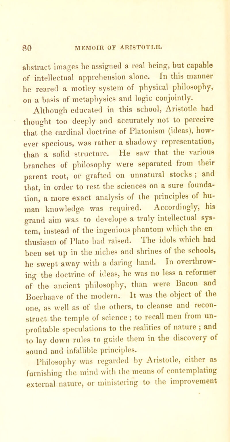 abstract images lie assigned a real being, but capable of intellectual apprehension alone. In this manner he reared a motley system of physical philosophy, on a basis of metaphysics and logic conjointly. Although educated in this school, Aristotle had thought too deeply and accurately not to perceive that the cardinal doctrine of Platonism (ideas), how- ever specious, was rather a shadowy representation, than a solid structure. He saw that the various branches of philosophy were separated from their parent root, or grafted on unnatural stocks ; and that, in order to rest the sciences on a sure founda- tion, a more exact analysis of the principles of hu- man knowledge was required. Accordingly, his grand aim was to develope a truly intellectual sys- tem, instead of the ingenious phantom which the en thusiasm of Plato had raised. The idols which had been set up in the niches and shrines of the schools, he swept away with a daring hand. In overthrow- ing the doctrine of ideas, he was no less a reformer of the ancient philosophy, than were Bacon and Boerhaave of the modern. It was the object of the one, as well as of the others, to cleanse and recon- struct the temple of science ; to recall men from un- profitable speculations to the realities of nature ; and to lay down rules to guide them in the discovery of sound and infallible principles. Philosophy was regarded by Aristotle, either as furnishing the mind with the means of contemplating external nature, or ministering to the improvement