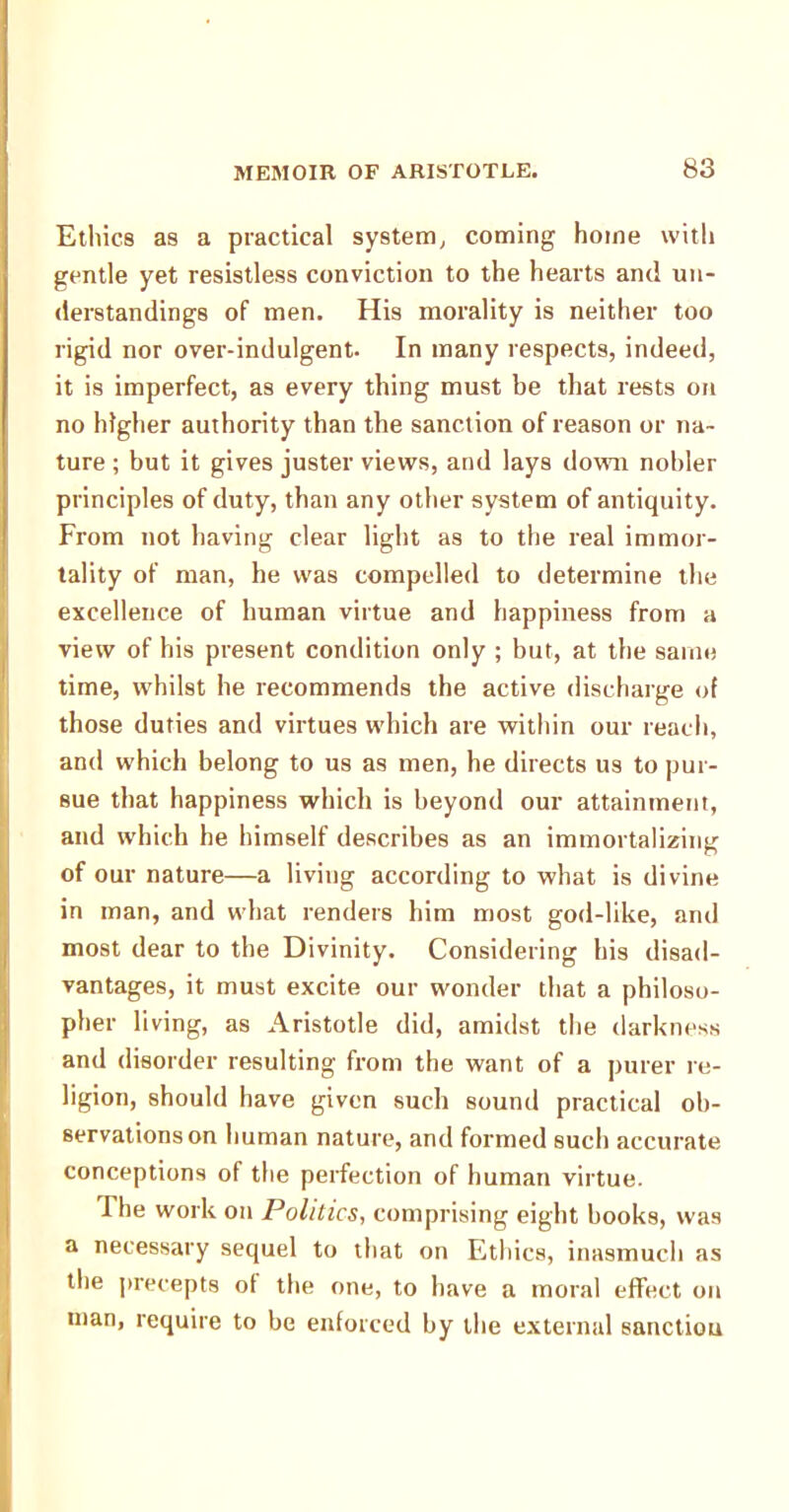 Ethics as a practical system, coming home with gentle yet resistless conviction to the hearts and un- derstandings of men. His morality is neither too rigid nor over-indulgent. In many respects, indeed, it is imperfect, as every thing must be that rests on no higher authority than the sanction of reason or na- ture ; but it gives juster views, and lays down nobler principles of duty, than any other system of antiquity. From not having clear light as to the real immor- tality of man, he was compelled to determine the excellence of human virtue and happiness from a view of his present condition only ; but, at the same time, whilst he recommends the active discharge of those duties and virtues which are within our reach, and which belong to us as men, he directs us to pur- sue that happiness which is beyond our attainment, and which he himself describes as an immortalizing of our nature—a living according to what is divine in man, and what renders him most god-like, and most dear to the Divinity. Considering his disad- vantages, it must excite our wonder that a philoso- pher living, as Aristotle did, amidst the darkness and disorder resulting from the want of a purer re- ligion, should have given such sound practical ob- servations on human nature, and formed such accurate conceptions of the perfection of human virtue. I he work on Politics, comprising eight books, was a necessary sequel to that on Ethics, inasmuch as the precepts of the one, to have a moral effect on man, require to be enforced by the external sanctiou