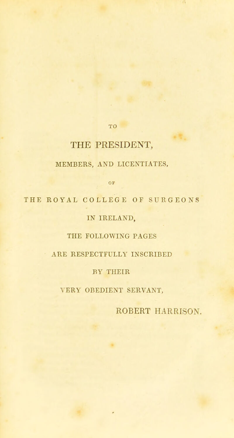 TO THE PRESIDENT, MEMBERS, AND LICENTIATES, OF THE ROYAL COLLEGE OF SURGEONS IN IRELAND, THE FOLLOWING PAGES ARE RESPECTFULLY INSCRIBED BY THEIR VERY OBEDIENT SERVANT, ROBERT HARRISON