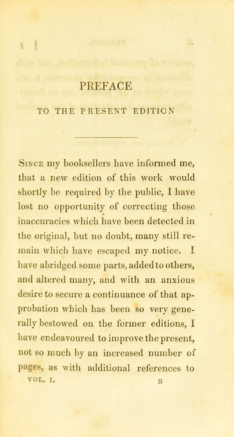 TO THE PRESENT EDITION Since my booksellers have informed me, that a new edition of this work would shortly be required by the public, I have lost no opportunity of correcting those inaccuracies which have been detected in the original, but no doubt, many still re- main which have escaped my notice. I have abridged some parts, added to others, and altered many, and with an anxious desire to secure a continuance of that ap- probation which has been so very gene- rally bestowed on the former editions, I have endeavoured to improve the present, not so much by an increased number of pages, as with additional references to