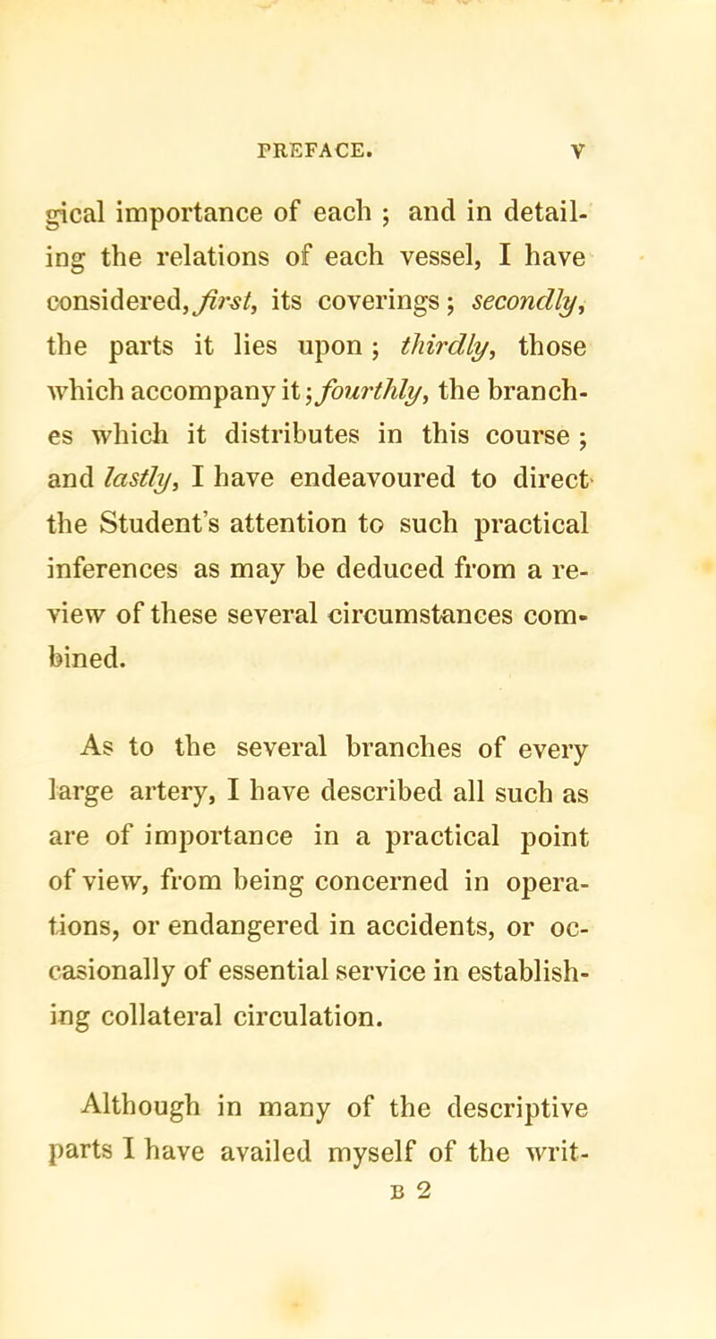 gical importance of each ; and in detail- ing the relations of each vessel, I have considered,its coverings ; secondly, the parts it lies upon ; thirdly, those which accompany it; fourthly, the branch- es which it distributes in this course ; and lastly, I have endeavoured to direct the Student’s attention to such practical inferences as may be deduced from a re- view of these several circumstances com- bined. As to the several branches of every large artery, I have described all such as are of importance in a practical point of view, from being concerned in opera- tions, or endangered in accidents, or oc- casionally of essential service in establish- ing collateral circulation. Although in many of the descriptive parts I have availed myself of the writ-