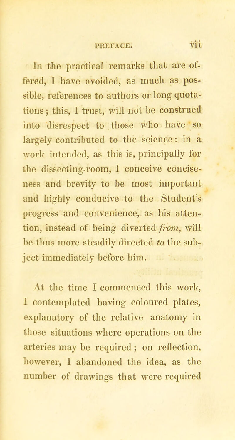 In the practical remarks that are of- fered, I have avoided, as much as pos- sible, references to authors or long quota- tions ; this, I trust, will not be construed into disrespect to those who have so largely contributed to the science: in a work intended, as this is, principally for the dissecting-room, I conceive concise- ness and brevity to be most important and highly conducive to the Student's progress and convenience, as his atten- tion, instead of being divertedjfrom, will be thus more steadily directed to the sub- ject immediately before him. At the time I commenced this work, I contemplated having coloured plates, explanatory of the relative anatomy in those situations where operations on the arteries may be required; on reflection, however, I abandoned the idea, as the number of drawings that were required