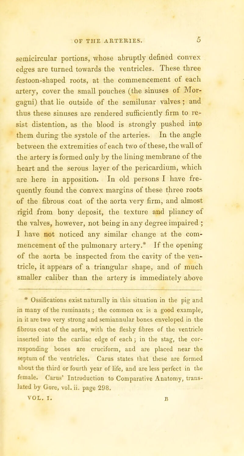 semicircular portions, whose abruptly defined convex edges are turned towards the ventricles. These three festoon-shaped roots, at the commencement of each artery, cover the small pouches (the sinuses of Mor- gagni) that lie outside of the semilunar valves; and thus these sinuses are rendered sufficiently firm to re- sist distention, as the blood is strongly pushed into them during the systole of the arteries. In the angle between the extremities of each two of these, the wall of the artery is formed only by the lining membrane of the heart and the serous layer of the pericardium, which are here in apposition. In old persons I have fre- quently found the convex margins of these three roots of the fibrous coat of the aorta very firm, and almost rigid from bony deposit, the texture and pliancy of the valves, however, not being in any degree impaired ; I have not noticed any similar change at the com- mencement of the pulmonary artery.* If the opening of the aorta be inspected from the cavity of the ven- tricle, it appears of a triangular shape, and of much smaller caliber than the artery is immediately above * Ossifications exist naturally in this situation in the pig and in many of the ruminants ; the common ox is a good example, in it are two very strong and semiannular bones enveloped in the fibrous coat of the aorta, with the fleshy fibres of the ventricle inserted into the cardiac edge of each; in the stag, the cor- responding bones are cruciform, and are placed near the septum of the ventricles. Carus states that these are formed about the third or fourth year of life, and are less perfect in the female. Carus’ Introduction to Comparative Anatomy, trans- lated by Gore, vol. ii. page 298. VOL. I. B