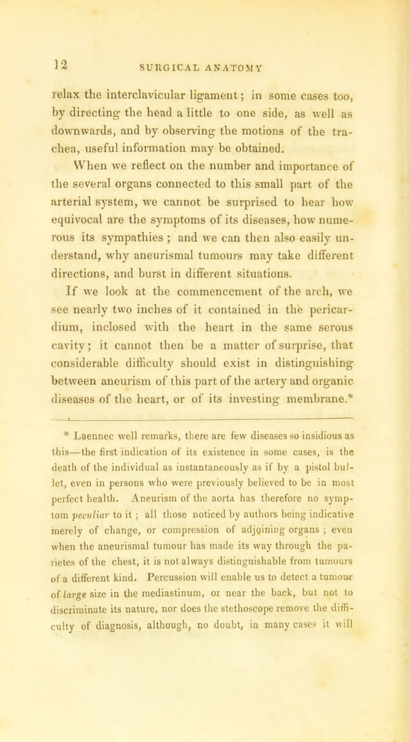 relax the interclavicular ligament; in some cases too, by directing the head a little to one side, as well as downwards, and by observing the motions of the tra- chea, useful information may be obtained. When we reflect on the number and importance of the several organs connected to this small part of the arterial system, we cannot be surprised to hear how equivocal are the symptoms of its diseases, how nume- rous its sympathies ; and tve can then also easily un- derstand, why aneurismal tumours may take different directions, and burst in different situations. If we look at the commencement of the arch, we see nearly two inches of it contained in the pericar- dium, inclosed with the heart in the same serous cavity; it cannot then be a matter of surprise, that considerable difficulty should exist in distinguishing between aneurism of this part of the artery and organic diseases of the heart, or of its investing membrane.* * Laennec well remarks, there are few diseases so insidious as this—the first indication of its existence in some cases, is the death of the individual as instantaneously as if by a pistol bul- let, even in persons who were previously believed to be in most perfect health. Aneurism of the aorta has therefore no symp- tom ■peculiar to it ; all those noticed by authors being indicative merely of change, or compression of adjoining organs ; even when the aneurismal tumour has made its way through the pa- rietes of the chest, it is not always distinguishable from tumours of a different kind. Percussion will enable us to detect a tumour of large size in the mediastinum, or near the back, but not to discriminate its nature, nor does the stethoscope remove the diffi- culty of diagnosis, although, no doubt, in many cases it will