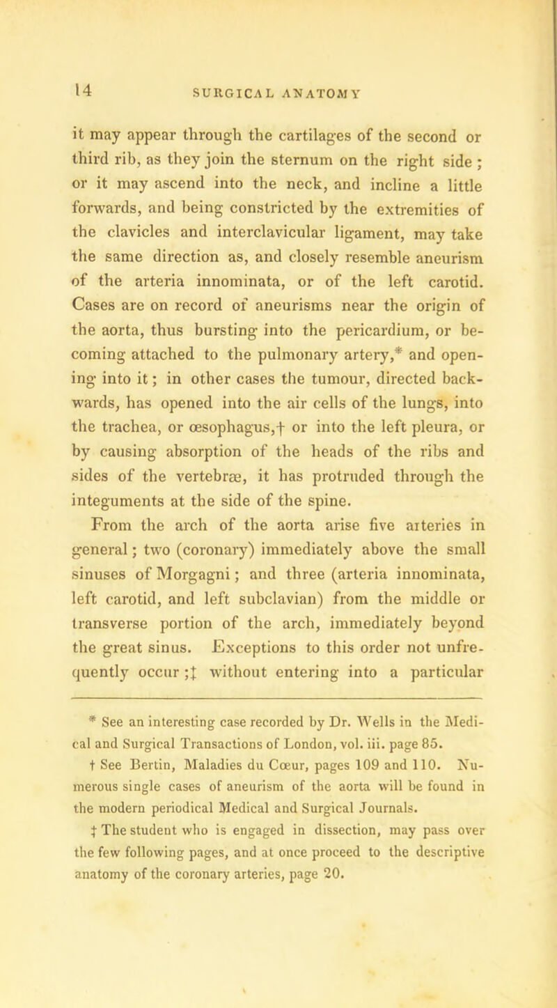 it may appear through the cartilages of the second or third rib, as they join the sternum on the right side ; or it may ascend into the neck, and incline a little forwards, and being constricted by the extremities of the clavicles and interclavicular ligament, may take the same direction as, and closely resemble aneurism of the arteria innominata, or of the left carotid. Cases are on record of aneurisms near the origin of the aorta, thus bursting- into the pericardium, or be- coming attached to the pulmonary artery,* and open- ing into it; in other cases the tumour, directed back- wards, has opened into the air cells of the lungs, into the trachea, or oesophagus,f or into the left pleura, or by causing absorption of the heads of the ribs and sides of the vertebrae, it has protruded through the integuments at the side of the spine. From the arch of the aorta arise five arteries in general; two (coronary) immediately above the small sinuses of Morgagni; and three (arteria innominata, left carotid, and left subclavian) from the middle or transverse portion of the arch, immediately beyond the great sinus. Exceptions to this order not unfre- quently occur without entering into a particular * See an interesting case recorded by Dr. Wells in the Medi- cal and Surgical Transactions of London, vol. iii. page 85. t See Bertin, Maladies du Coeur, pages 109 and 110. Nu- merous single cases of aneurism of the aorta will be found in the modern periodical Medical and Surgical Journals. t The student who is engaged in dissection, may pass over the few following pages, and at once proceed to the descriptive anatomy of the coronary arteries, page 20.