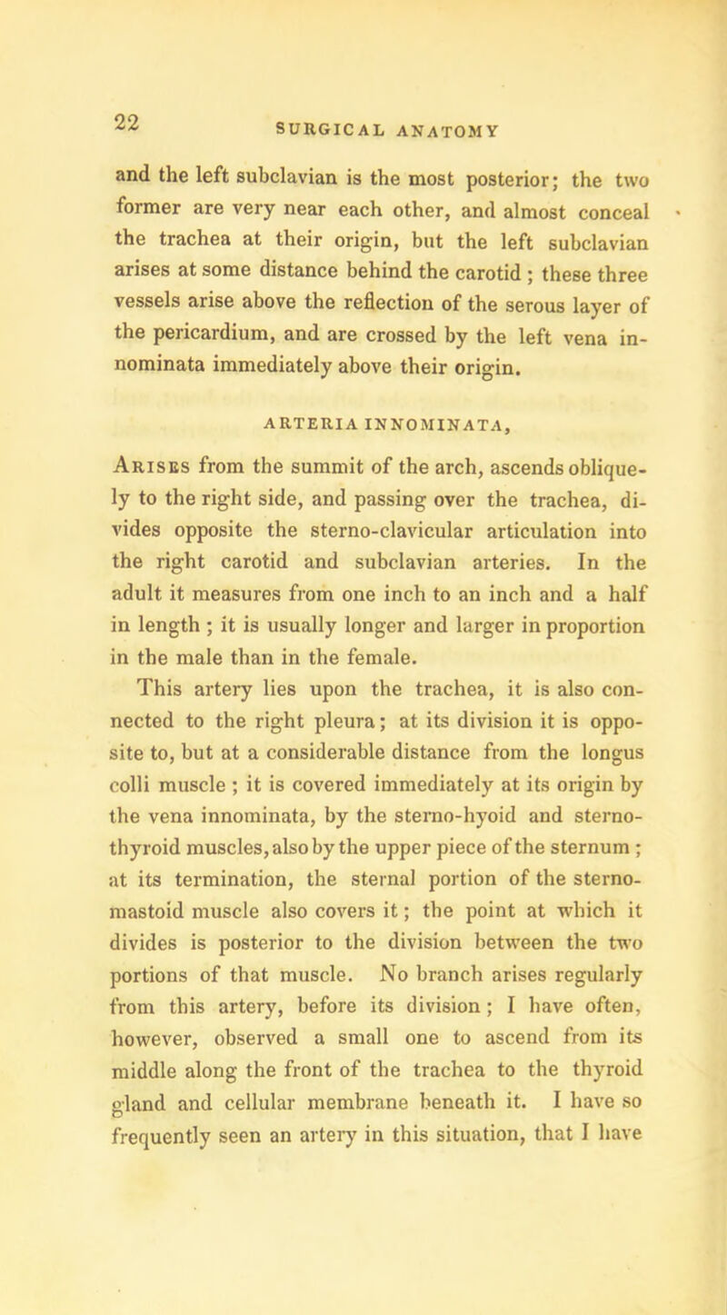 and the left subclavian is the most posterior; the two former are very near each other, and almost conceal the trachea at their origin, but the left subclavian arises at some distance behind the carotid ; these three vessels arise above the reflection of the serous layer of the pericardium, and are crossed by the left vena in- nominata immediately above their origin. ARTERIA IN NO MIN ATA, Arises from the summit of the arch, ascends oblique- ly to the right side, and passing over the trachea, di- vides opposite the sterno-clavicular articulation into the right carotid and subclavian arteries. In the adult it measures from one inch to an inch and a half in length ; it is usually longer and larger in proportion in the male than in the female. This artery lies upon the trachea, it is also con- nected to the right pleura; at its division it is oppo- site to, but at a considerable distance from the longus colli muscle ; it is covered immediately at its origin by the vena innominata, by the sterno-hyoid and sterno- thyroid muscles, also by the upper piece of the sternum ; at its termination, the sternal portion of the sterno- mastoid muscle also covers it; the point at which it divides is posterior to the division between the two portions of that muscle. No branch arises regularly from this artery, before its division; I have often, however, observed a small one to ascend from its middle along the front of the trachea to the thyroid eland and cellular membrane beneath it. I have so o frequently seen an artery in this situation, that I have