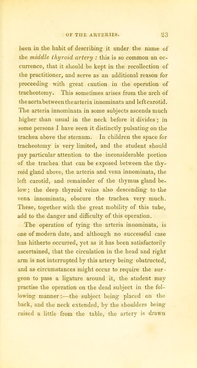 been in the habit of describing it under the name of the middle thyroid artery : this is so common an oc- currence, that it should be kept in the recollection of the practitioner, and serve as an additional reason for proceeding with great caution in the operation of tracheotomy. This sometimes arises from the arch of theaortabetweenthearteria innominata and left carotid. The arteria innominata in some subjects ascends much higher than usual in the neck before it divides; in some persons I have seen it distinctly pulsating on the trachea above the sternum. In children the space for tracheotomy is very limited, and the student should pay particular attention to the inconsiderable portion of the trachea that can be exposed between the thy- roid gland above, the arteria and vena innominata, the left carotid, and remainder of the thymus gland be- low ; the deep thyroid veins also descending to the vena innominata, obscure the trachea very much. These, together with the great mobility of this tube, add to the danger and difficulty of this operation. The operation of tying the arteria innominata, is one of modern date, and although no successful case has hitherto occurred, yet as it has been satisfactorily ascertained, that the circulation in the head and right arm is not interrupted by this artery being obstructed, and as circumstances might occur to require the sur • geon to pass a ligature around it, the student may practise the operation on the dead subject in the fol- lowing manner:—the subject being placed on the back, and the neck extended, by the shoulders being raised a little from the table, the artery is drawn