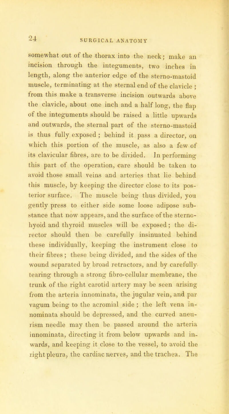 somewhat out of the thorax into the neck; make an incision through the integuments, two inches in length, along the anterior edge of the sterno-mastoid muscle, terminating at the sternal end of the clavicle ; from this make a transverse incision outwards above the clavicle, about one inch and a half long, the flap of the integuments should be raised a little upwards and outwards, the sternal part of the sterno-mastoid is thus fully exposed ; behind it pass a director, on which this portion of the muscle, as also a few of its clavicular fibres, are to be divided. In performing this part of the operation, care should be taken to avoid those small veins and arteries that lie behind this muscle, by keeping the director close to its pos- terior surface. The muscle being thus divided, you gently press to either side some loose adipose sub- stance that now appears, and the surface of the sterno- hyoid and thyroid muscles will be exposed; the di- rector should then be carefully insinuated behind these individually, keeping the instrument close to their fibres; these being divided, and the sides of the wound separated by broad retractors, and by carefully tearing through a strong fibro-cellular membrane, the trunk of the right carotid artery may be seen arising from the arteria innominata, the jugular vein, and par vagum being to the acromial side ; the left vena in- nominata should be depressed, and the curved aneu- rism needle may then be passed around the arteria innominata, directing it from below upwards and in- wards, and keeping it close to the vessel, to avoid the right pleura, the cardiac nerves, and the trachea. The